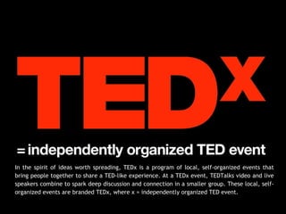 In the spirit of ideas worth spreading, TEDx is a program of local, self-organized events that
bring people together to share a TED-like experience. At a TEDx event, TEDTalks video and live
speakers combine to spark deep discussion and connection in a smaller group. These local, self-
organized events are branded TEDx, where x = independently organized TED event.
 