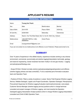 APPLICANT'S RESUME
PERSONAL INFORMATION
Name: Truong Van Thanh
Sex: Male Marital status: Married
Date of Birth: 25-8-1979 Place of Birth: HCM City
ID Card No.: 023551850 Nationality: Vietnamese
Address: Ward 2, Tan Thoi Nhat Street, Dist 12, Ho Chi Minh City, Vietnam
Mobile phone: +(84) 987775879 or +(84)
906989404
Home Phone:
Email truongvanthanh79@yahoo.com
If you can not contact me via mobile phone (I am offshore or out of Vietnam), Please send email to me.
SUMMARY
Over 14 years of experience in the oilfield industry, experience includes working a very diverse
environment; commercial, economically and wireline logging/interpretation technically, geology
and reservoir engineering. Career emphasis has been mostly in oil and gas industry – Logging
and petrophysical/Geology area:
- Scope Of Work: Worked normally onshore (petrophysical/geological/operation) and offshore
(wireline logging witness and data control/QC). To be a essential part of formation evaluation
team and Operation Team
- Positions Of Work: Filled a variety of positions in career: Senior Field Engineer-Wireline Logging
Service, Wellsite Geologist, Logistic and Project Coordinator, Operation Geologist, Petrophysicist,
Procurement Supervisor for Wireline Logging Evaluation (technical/commercial), cost analyst,
Customer Service Manager (wireline logging service) positions which in charge technical
consultant and project manager of Wireline Logging, and most recently the Operation
Geologist/Logging Interpretation Analyst positions which in charge Wireline Logging Interpretation
consultant and Chief of G&G Operation Team
Private and Confidential - 1 -
 