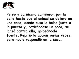 Perro y carnicero caminaron por la calle hasta que el animal se detuvo en una casa, donde puso la bolsa junto a la puerta y, retirándose un poco, se lanzó contra ella, golpeándola fuerte.   Repitió la acción varias veces, pero nadie respondió en la casa.   
