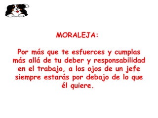 MORALEJA:   Por más que te esfuerces y cumplas más allá de tu deber y responsabilidad en el trabajo, a los ojos de un jefe siempre estarás por debajo de lo que él quiere.   