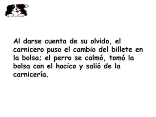 Al darse cuenta de su olvido, el carnicero puso el cambio del billete en la bolsa; el perro se calmó, tomó la bolsa con el hocico y salió de la carnicería.   