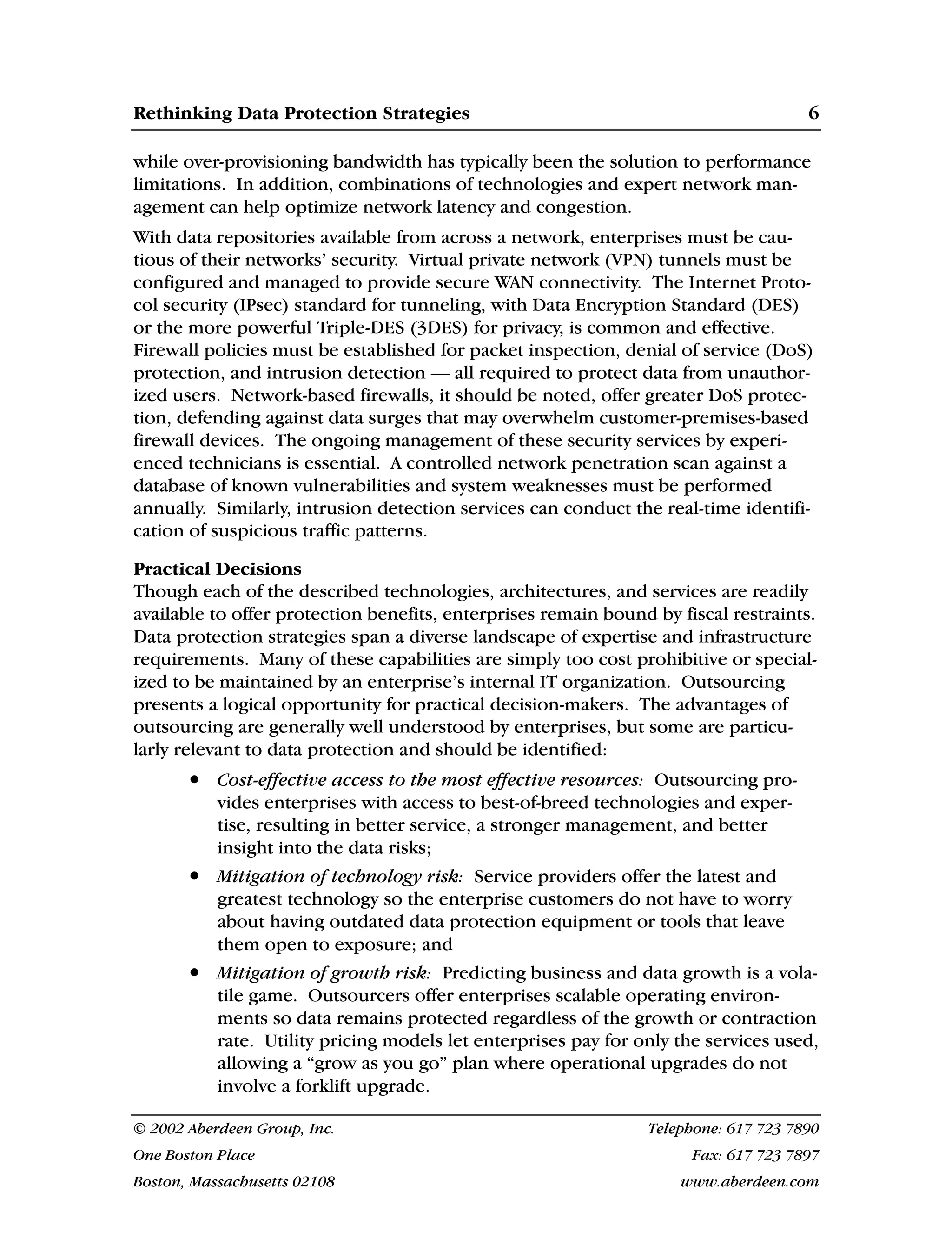Rethinking Data Protection Strategies 6
© 2002 Aberdeen Group, Inc. Telephone: 617 723 7890
One Boston Place Fax: 617 723 7897
Boston, Massachusetts 02108 www.aberdeen.com
while over-provisioning bandwidth has typically been the solution to performance
limitations. In addition, combinations of technologies and expert network man-
agement can help optimize network latency and congestion.
With data repositories available from across a network, enterprises must be cau-
tious of their networks’ security. Virtual private network (VPN) tunnels must be
configured and managed to provide secure WAN connectivity. The Internet Proto-
col security (IPsec) standard for tunneling, with Data Encryption Standard (DES)
or the more powerful Triple-DES (3DES) for privacy, is common and effective.
Firewall policies must be established for packet inspection, denial of service (DoS)
protection, and intrusion detection — all required to protect data from unauthor-
ized users. Network-based firewalls, it should be noted, offer greater DoS protec-
tion, defending against data surges that may overwhelm customer-premises-based
firewall devices. The ongoing management of these security services by experi-
enced technicians is essential. A controlled network penetration scan against a
database of known vulnerabilities and system weaknesses must be performed
annually. Similarly, intrusion detection services can conduct the real-time identifi-
cation of suspicious traffic patterns.
Practical Decisions
Though each of the described technologies, architectures, and services are readily
available to offer protection benefits, enterprises remain bound by fiscal restraints.
Data protection strategies span a diverse landscape of expertise and infrastructure
requirements. Many of these capabilities are simply too cost prohibitive or special-
ized to be maintained by an enterprise’s internal IT organization. Outsourcing
presents a logical opportunity for practical decision-makers. The advantages of
outsourcing are generally well understood by enterprises, but some are particu-
larly relevant to data protection and should be identified:
• Cost-effective access to the most effective resources: Outsourcing pro-
vides enterprises with access to best-of-breed technologies and exper-
tise, resulting in better service, a stronger management, and better
insight into the data risks;
• Mitigation of technology risk: Service providers offer the latest and
greatest technology so the enterprise customers do not have to worry
about having outdated data protection equipment or tools that leave
them open to exposure; and
• Mitigation of growth risk: Predicting business and data growth is a vola-
tile game. Outsourcers offer enterprises scalable operating environ-
ments so data remains protected regardless of the growth or contraction
rate. Utility pricing models let enterprises pay for only the services used,
allowing a “grow as you go” plan where operational upgrades do not
involve a forklift upgrade.
 
