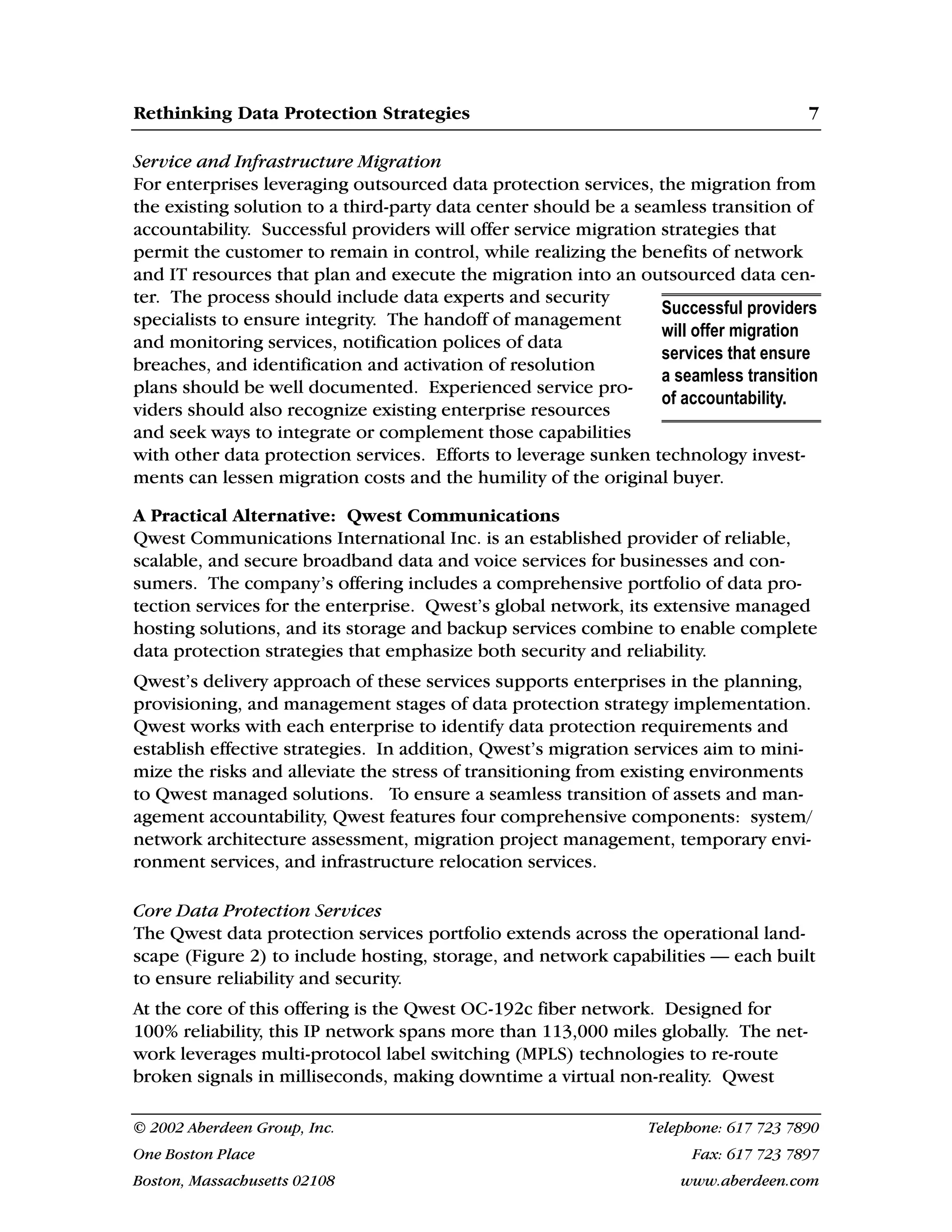 Rethinking Data Protection Strategies 7
© 2002 Aberdeen Group, Inc. Telephone: 617 723 7890
One Boston Place Fax: 617 723 7897
Boston, Massachusetts 02108 www.aberdeen.com
Service and Infrastructure Migration
For enterprises leveraging outsourced data protection services, the migration from
the existing solution to a third-party data center should be a seamless transition of
accountability. Successful providers will offer service migration strategies that
permit the customer to remain in control, while realizing the benefits of network
and IT resources that plan and execute the migration into an outsourced data cen-
ter. The process should include data experts and security
specialists to ensure integrity. The handoff of management
and monitoring services, notification polices of data
breaches, and identification and activation of resolution
plans should be well documented. Experienced service pro-
viders should also recognize existing enterprise resources
and seek ways to integrate or complement those capabilities
with other data protection services. Efforts to leverage sunken technology invest-
ments can lessen migration costs and the humility of the original buyer.
A Practical Alternative: Qwest Communications
Qwest Communications International Inc. is an established provider of reliable,
scalable, and secure broadband data and voice services for businesses and con-
sumers. The company’s offering includes a comprehensive portfolio of data pro-
tection services for the enterprise. Qwest’s global network, its extensive managed
hosting solutions, and its storage and backup services combine to enable complete
data protection strategies that emphasize both security and reliability.
Qwest’s delivery approach of these services supports enterprises in the planning,
provisioning, and management stages of data protection strategy implementation.
Qwest works with each enterprise to identify data protection requirements and
establish effective strategies. In addition, Qwest’s migration services aim to mini-
mize the risks and alleviate the stress of transitioning from existing environments
to Qwest managed solutions. To ensure a seamless transition of assets and man-
agement accountability, Qwest features four comprehensive components: system/
network architecture assessment, migration project management, temporary envi-
ronment services, and infrastructure relocation services.
Core Data Protection Services
The Qwest data protection services portfolio extends across the operational land-
scape (Figure 2) to include hosting, storage, and network capabilities — each built
to ensure reliability and security.
At the core of this offering is the Qwest OC-192c fiber network. Designed for
100% reliability, this IP network spans more than 113,000 miles globally. The net-
work leverages multi-protocol label switching (MPLS) technologies to re-route
broken signals in milliseconds, making downtime a virtual non-reality. Qwest
Successful providers
will offer migration
services that ensure
a seamless transition
of accountability.
 
