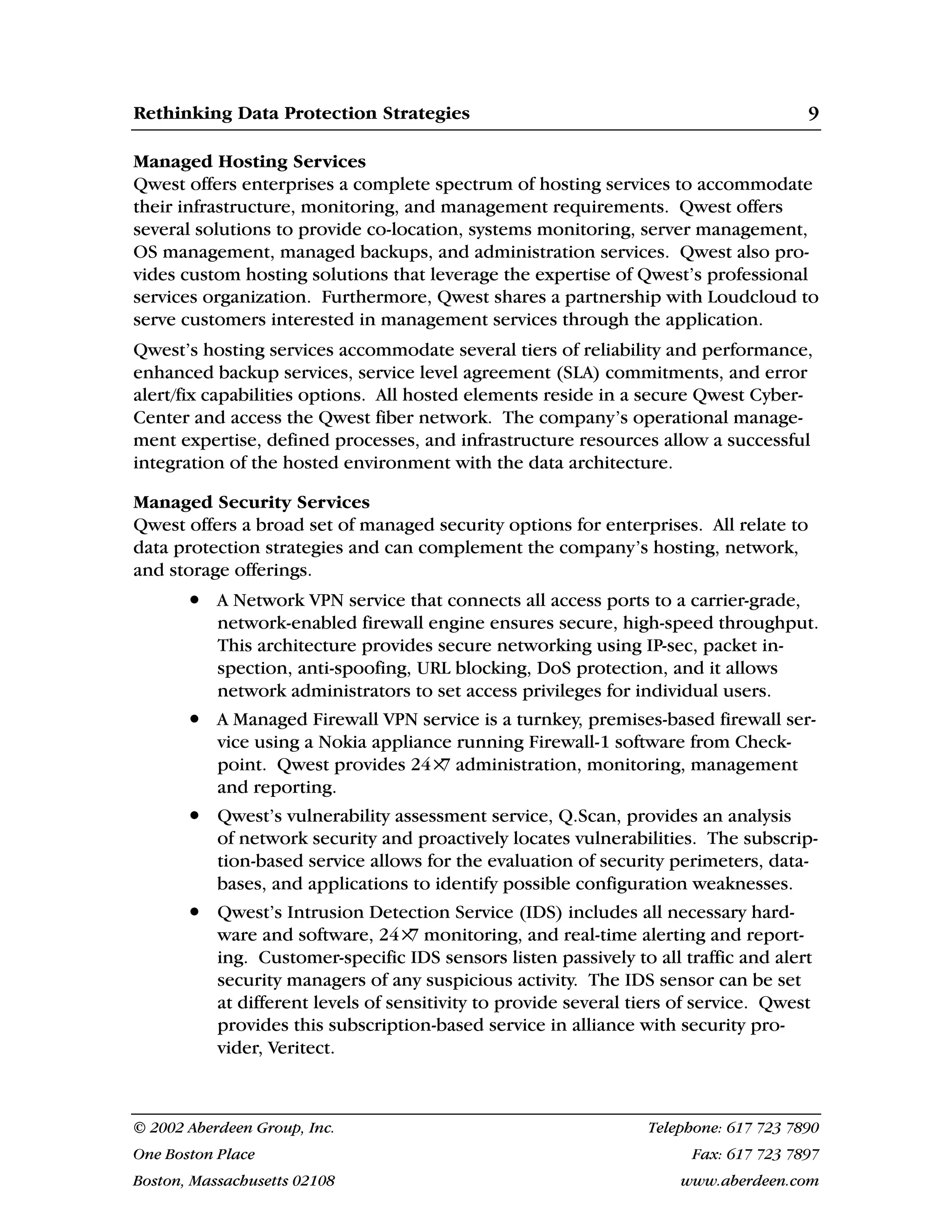 Rethinking Data Protection Strategies 9
© 2002 Aberdeen Group, Inc. Telephone: 617 723 7890
One Boston Place Fax: 617 723 7897
Boston, Massachusetts 02108 www.aberdeen.com
Managed Hosting Services
Qwest offers enterprises a complete spectrum of hosting services to accommodate
their infrastructure, monitoring, and management requirements. Qwest offers
several solutions to provide co-location, systems monitoring, server management,
OS management, managed backups, and administration services. Qwest also pro-
vides custom hosting solutions that leverage the expertise of Qwest’s professional
services organization. Furthermore, Qwest shares a partnership with Loudcloud to
serve customers interested in management services through the application.
Qwest’s hosting services accommodate several tiers of reliability and performance,
enhanced backup services, service level agreement (SLA) commitments, and error
alert/fix capabilities options. All hosted elements reside in a secure Qwest Cyber-
Center and access the Qwest fiber network. The company’s operational manage-
ment expertise, defined processes, and infrastructure resources allow a successful
integration of the hosted environment with the data architecture.
Managed Security Services
Qwest offers a broad set of managed security options for enterprises. All relate to
data protection strategies and can complement the company’s hosting, network,
and storage offerings.
• A Network VPN service that connects all access ports to a carrier-grade,
network-enabled firewall engine ensures secure, high-speed throughput.
This architecture provides secure networking using IP-sec, packet in-
spection, anti-spoofing, URL blocking, DoS protection, and it allows
network administrators to set access privileges for individual users.
• A Managed Firewall VPN service is a turnkey, premises-based firewall ser-
vice using a Nokia appliance running Firewall-1 software from Check-
point. Qwest provides 24×
7 administration, monitoring, management
and reporting.
• Qwest’s vulnerability assessment service, Q.Scan, provides an analysis
of network security and proactively locates vulnerabilities. The subscrip-
tion-based service allows for the evaluation of security perimeters, data-
bases, and applications to identify possible configuration weaknesses.
• Qwest’s Intrusion Detection Service (IDS) includes all necessary hard-
ware and software, 24×
7 monitoring, and real-time alerting and report-
ing. Customer-specific IDS sensors listen passively to all traffic and alert
security managers of any suspicious activity. The IDS sensor can be set
at different levels of sensitivity to provide several tiers of service. Qwest
provides this subscription-based service in alliance with security pro-
vider, Veritect.
 