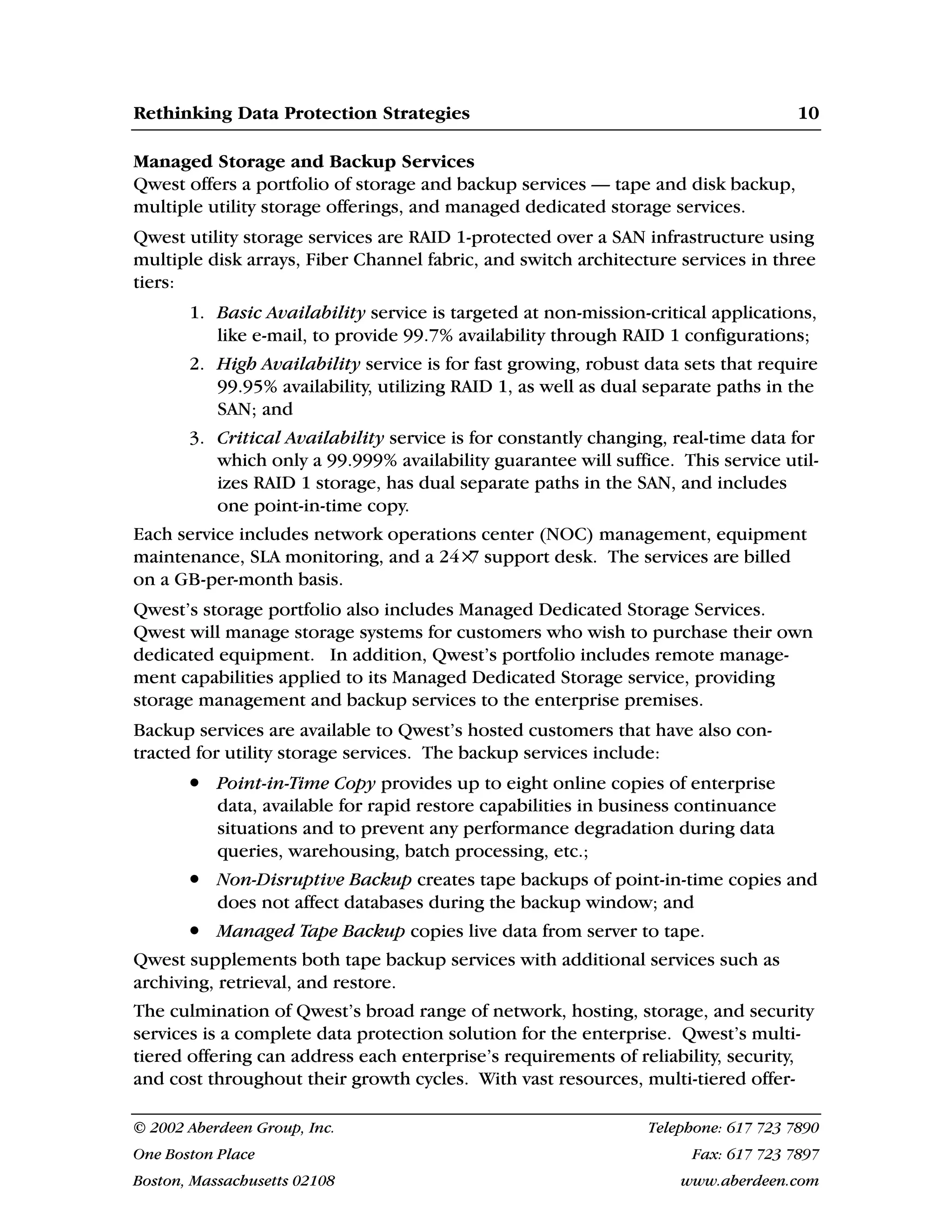 Rethinking Data Protection Strategies 10
© 2002 Aberdeen Group, Inc. Telephone: 617 723 7890
One Boston Place Fax: 617 723 7897
Boston, Massachusetts 02108 www.aberdeen.com
Managed Storage and Backup Services
Qwest offers a portfolio of storage and backup services — tape and disk backup,
multiple utility storage offerings, and managed dedicated storage services.
Qwest utility storage services are RAID 1-protected over a SAN infrastructure using
multiple disk arrays, Fiber Channel fabric, and switch architecture services in three
tiers:
1. Basic Availability service is targeted at non-mission-critical applications,
like e-mail, to provide 99.7% availability through RAID 1 configurations;
2. High Availability service is for fast growing, robust data sets that require
99.95% availability, utilizing RAID 1, as well as dual separate paths in the
SAN; and
3. Critical Availability service is for constantly changing, real-time data for
which only a 99.999% availability guarantee will suffice. This service util-
izes RAID 1 storage, has dual separate paths in the SAN, and includes
one point-in-time copy.
Each service includes network operations center (NOC) management, equipment
maintenance, SLA monitoring, and a 24×
7 support desk. The services are billed
on a GB-per-month basis.
Qwest’s storage portfolio also includes Managed Dedicated Storage Services.
Qwest will manage storage systems for customers who wish to purchase their own
dedicated equipment. In addition, Qwest’s portfolio includes remote manage-
ment capabilities applied to its Managed Dedicated Storage service, providing
storage management and backup services to the enterprise premises.
Backup services are available to Qwest’s hosted customers that have also con-
tracted for utility storage services. The backup services include:
• Point-in-Time Copy provides up to eight online copies of enterprise
data, available for rapid restore capabilities in business continuance
situations and to prevent any performance degradation during data
queries, warehousing, batch processing, etc.;
• Non-Disruptive Backup creates tape backups of point-in-time copies and
does not affect databases during the backup window; and
• Managed Tape Backup copies live data from server to tape.
Qwest supplements both tape backup services with additional services such as
archiving, retrieval, and restore.
The culmination of Qwest’s broad range of network, hosting, storage, and security
services is a complete data protection solution for the enterprise. Qwest’s multi-
tiered offering can address each enterprise’s requirements of reliability, security,
and cost throughout their growth cycles. With vast resources, multi-tiered offer-
 
