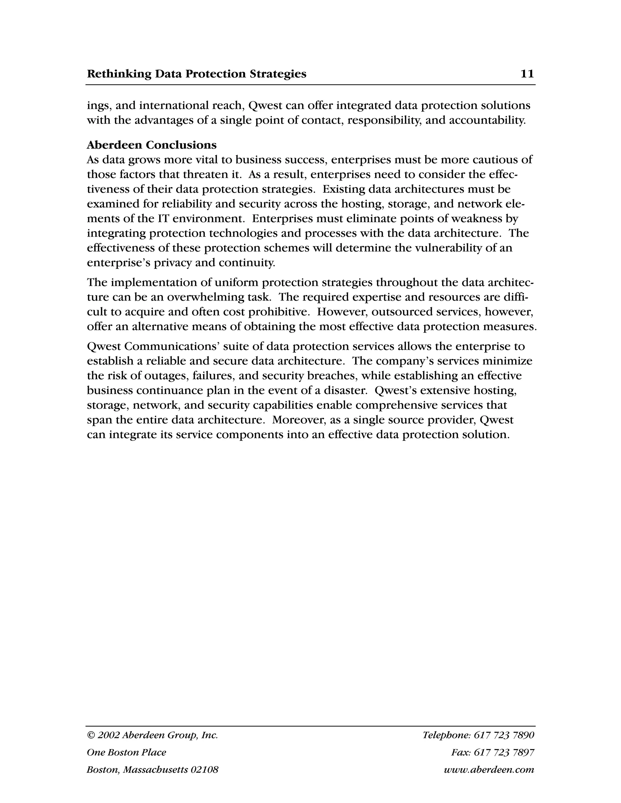 Rethinking Data Protection Strategies 11
© 2002 Aberdeen Group, Inc. Telephone: 617 723 7890
One Boston Place Fax: 617 723 7897
Boston, Massachusetts 02108 www.aberdeen.com
ings, and international reach, Qwest can offer integrated data protection solutions
with the advantages of a single point of contact, responsibility, and accountability.
Aberdeen Conclusions
As data grows more vital to business success, enterprises must be more cautious of
those factors that threaten it. As a result, enterprises need to consider the effec-
tiveness of their data protection strategies. Existing data architectures must be
examined for reliability and security across the hosting, storage, and network ele-
ments of the IT environment. Enterprises must eliminate points of weakness by
integrating protection technologies and processes with the data architecture. The
effectiveness of these protection schemes will determine the vulnerability of an
enterprise’s privacy and continuity.
The implementation of uniform protection strategies throughout the data architec-
ture can be an overwhelming task. The required expertise and resources are diffi-
cult to acquire and often cost prohibitive. However, outsourced services, however,
offer an alternative means of obtaining the most effective data protection measures.
Qwest Communications’ suite of data protection services allows the enterprise to
establish a reliable and secure data architecture. The company’s services minimize
the risk of outages, failures, and security breaches, while establishing an effective
business continuance plan in the event of a disaster. Qwest’s extensive hosting,
storage, network, and security capabilities enable comprehensive services that
span the entire data architecture. Moreover, as a single source provider, Qwest
can integrate its service components into an effective data protection solution.
 