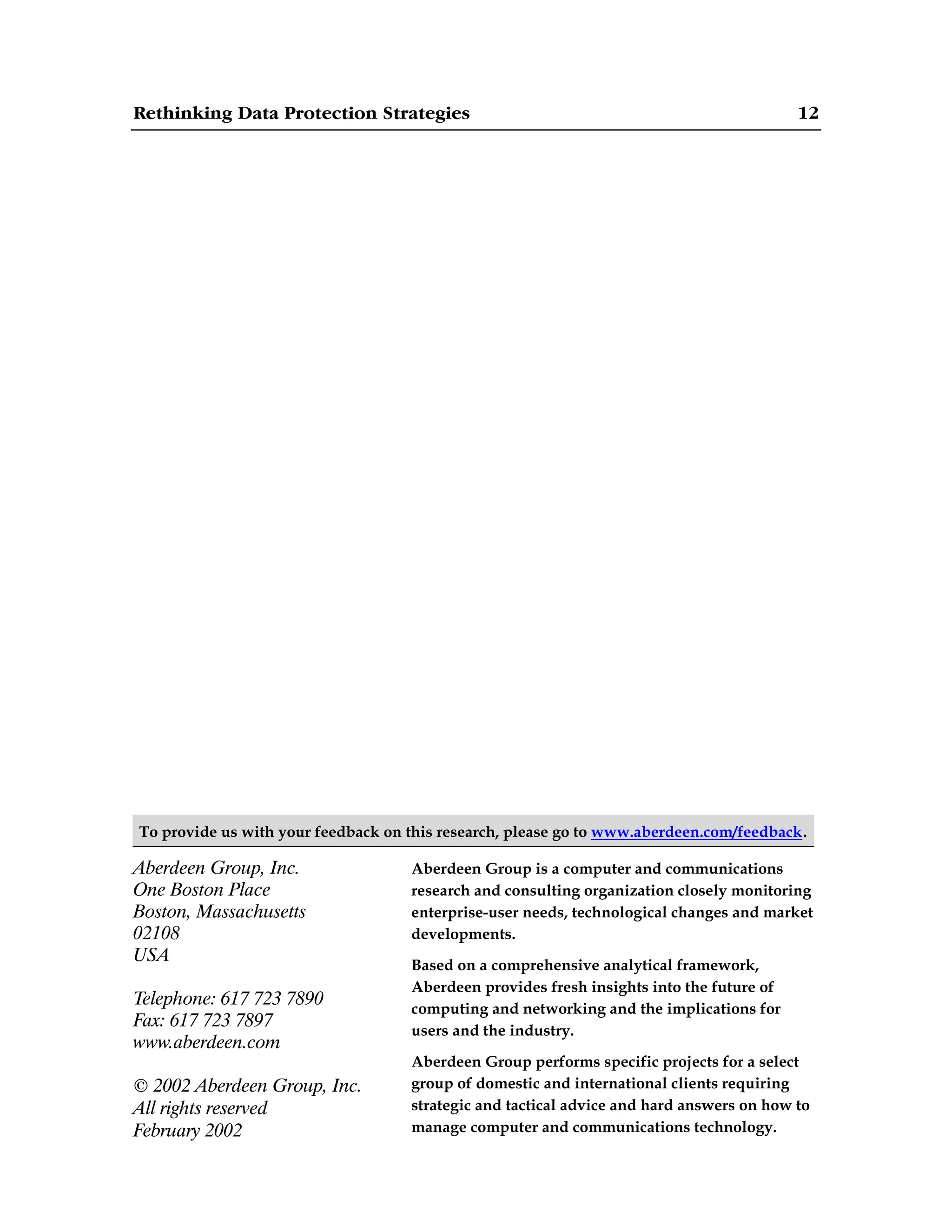 Rethinking Data Protection Strategies 12
To provide us with your feedback on this research, please go to www.aberdeen.com/feedback.
Aberdeen Group, Inc.
One Boston Place
Boston, Massachusetts
02108
USA
Telephone: 617 723 7890
Fax: 617 723 7897
www.aberdeen.com
© 2002 Aberdeen Group, Inc.
All rights reserved
February 2002
Aberdeen Group is a computer and communications
research and consulting organization closely monitoring
enterprise-user needs, technological changes and market
developments.
Based on a comprehensive analytical framework,
Aberdeen provides fresh insights into the future of
computing and networking and the implications for
users and the industry.
Aberdeen Group performs specific projects for a select
group of domestic and international clients requiring
strategic and tactical advice and hard answers on how to
manage computer and communications technology.
 