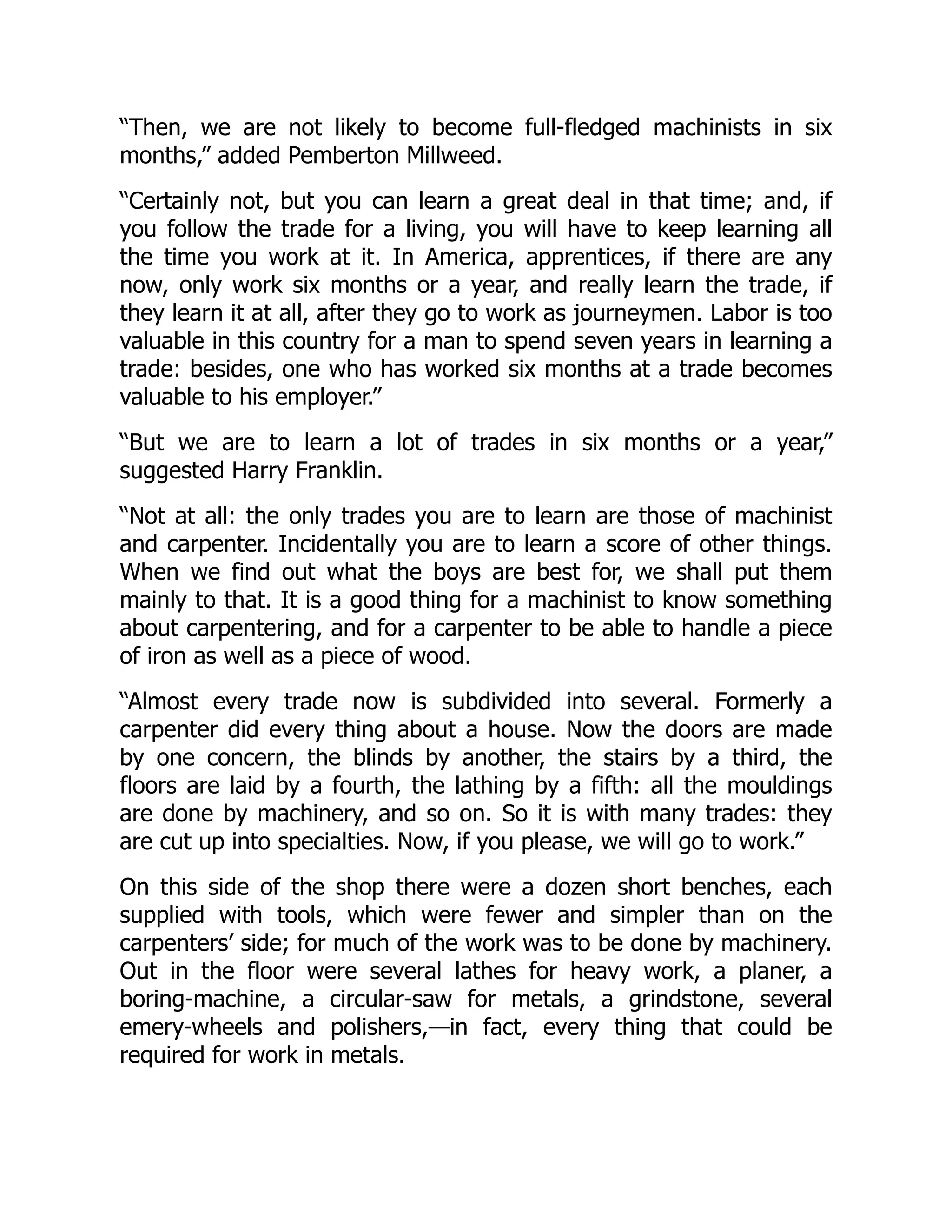 “Then, we are not likely to become full-fledged machinists in six
months,” added Pemberton Millweed.
“Certainly not, but you can learn a great deal in that time; and, if
you follow the trade for a living, you will have to keep learning all
the time you work at it. In America, apprentices, if there are any
now, only work six months or a year, and really learn the trade, if
they learn it at all, after they go to work as journeymen. Labor is too
valuable in this country for a man to spend seven years in learning a
trade: besides, one who has worked six months at a trade becomes
valuable to his employer.”
“But we are to learn a lot of trades in six months or a year,”
suggested Harry Franklin.
“Not at all: the only trades you are to learn are those of machinist
and carpenter. Incidentally you are to learn a score of other things.
When we find out what the boys are best for, we shall put them
mainly to that. It is a good thing for a machinist to know something
about carpentering, and for a carpenter to be able to handle a piece
of iron as well as a piece of wood.
“Almost every trade now is subdivided into several. Formerly a
carpenter did every thing about a house. Now the doors are made
by one concern, the blinds by another, the stairs by a third, the
floors are laid by a fourth, the lathing by a fifth: all the mouldings
are done by machinery, and so on. So it is with many trades: they
are cut up into specialties. Now, if you please, we will go to work.”
On this side of the shop there were a dozen short benches, each
supplied with tools, which were fewer and simpler than on the
carpenters’ side; for much of the work was to be done by machinery.
Out in the floor were several lathes for heavy work, a planer, a
boring-machine, a circular-saw for metals, a grindstone, several
emery-wheels and polishers,—in fact, every thing that could be
required for work in metals.
 