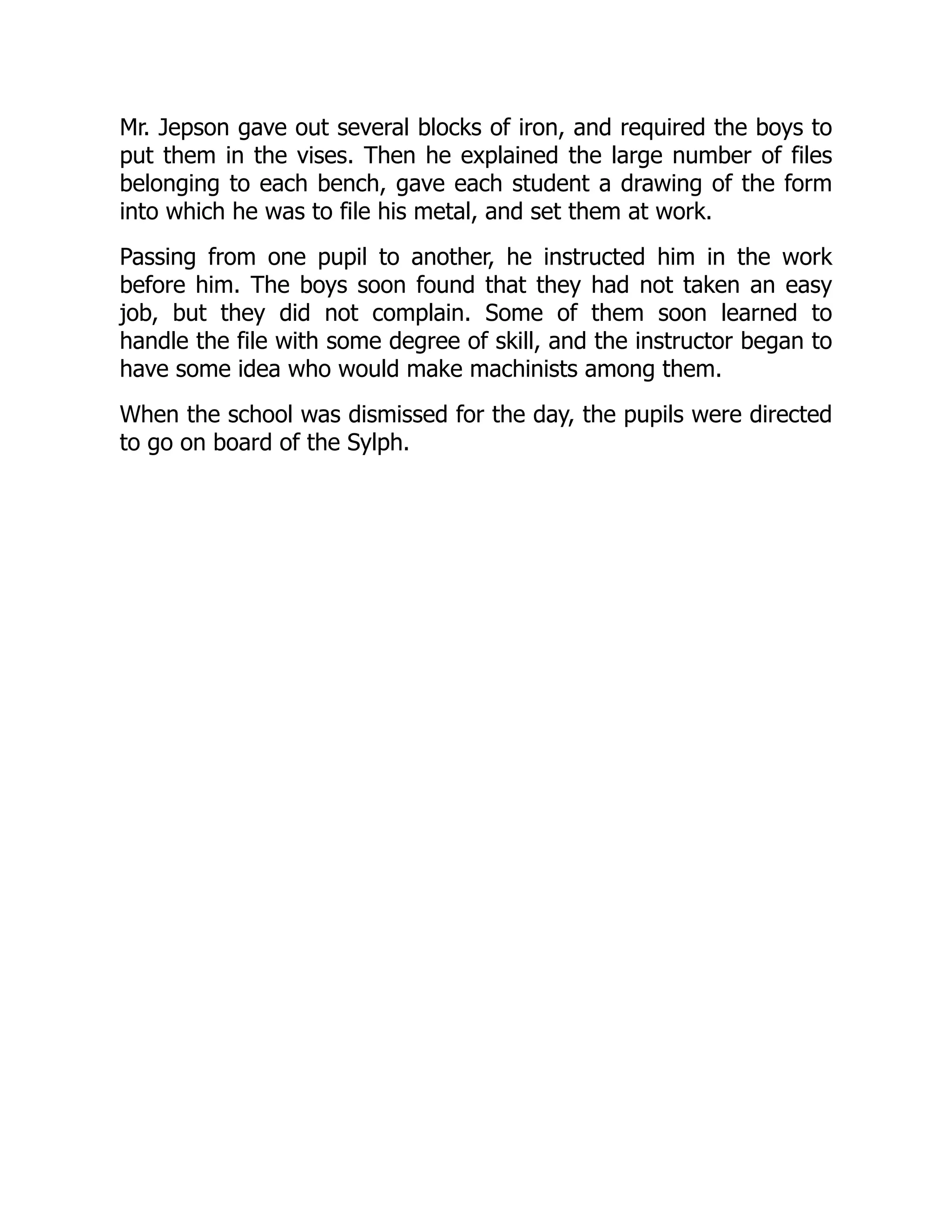 Mr. Jepson gave out several blocks of iron, and required the boys to
put them in the vises. Then he explained the large number of files
belonging to each bench, gave each student a drawing of the form
into which he was to file his metal, and set them at work.
Passing from one pupil to another, he instructed him in the work
before him. The boys soon found that they had not taken an easy
job, but they did not complain. Some of them soon learned to
handle the file with some degree of skill, and the instructor began to
have some idea who would make machinists among them.
When the school was dismissed for the day, the pupils were directed
to go on board of the Sylph.
 