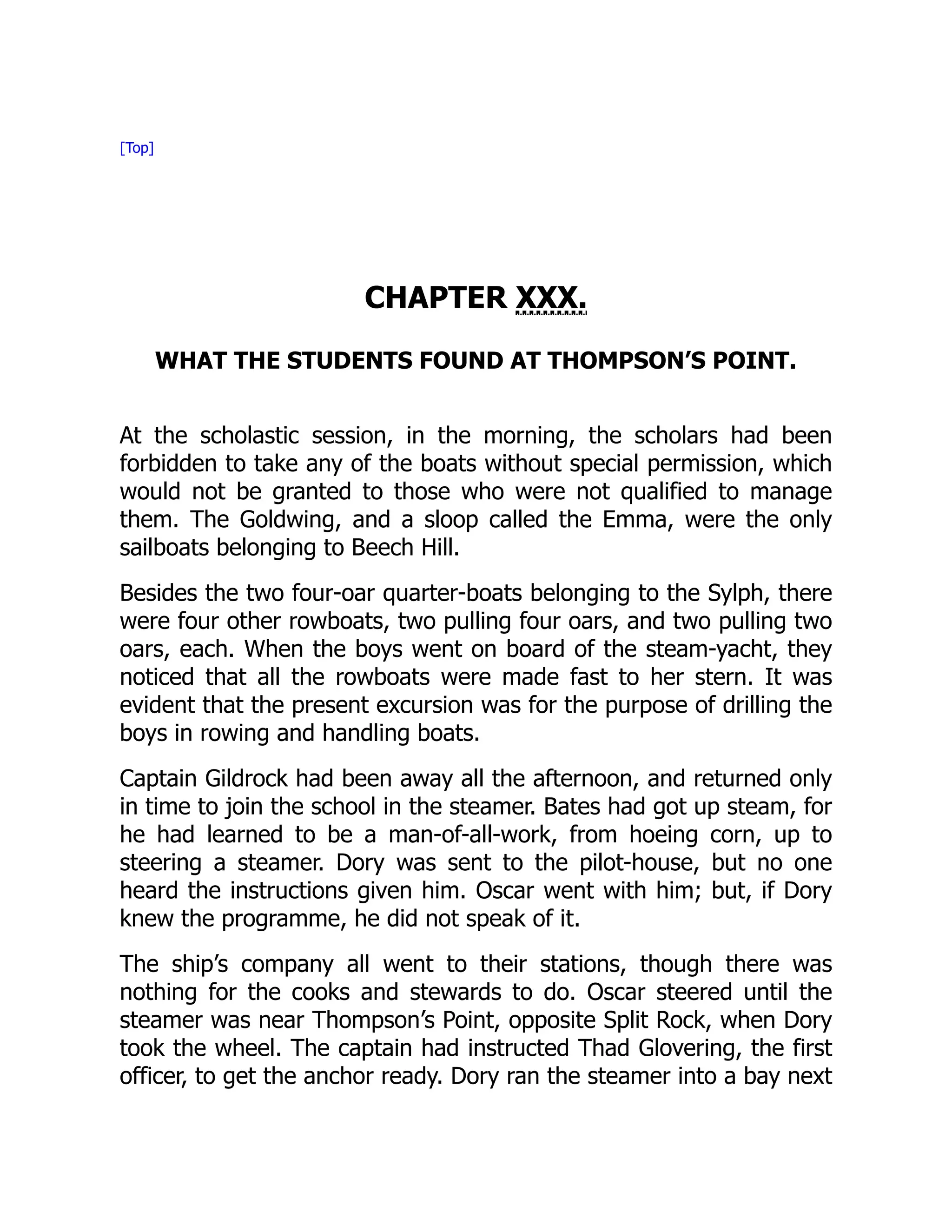 [Top]
CHAPTER XXX.
WHAT THE STUDENTS FOUND AT THOMPSON’S POINT.
At the scholastic session, in the morning, the scholars had been
forbidden to take any of the boats without special permission, which
would not be granted to those who were not qualified to manage
them. The Goldwing, and a sloop called the Emma, were the only
sailboats belonging to Beech Hill.
Besides the two four-oar quarter-boats belonging to the Sylph, there
were four other rowboats, two pulling four oars, and two pulling two
oars, each. When the boys went on board of the steam-yacht, they
noticed that all the rowboats were made fast to her stern. It was
evident that the present excursion was for the purpose of drilling the
boys in rowing and handling boats.
Captain Gildrock had been away all the afternoon, and returned only
in time to join the school in the steamer. Bates had got up steam, for
he had learned to be a man-of-all-work, from hoeing corn, up to
steering a steamer. Dory was sent to the pilot-house, but no one
heard the instructions given him. Oscar went with him; but, if Dory
knew the programme, he did not speak of it.
The ship’s company all went to their stations, though there was
nothing for the cooks and stewards to do. Oscar steered until the
steamer was near Thompson’s Point, opposite Split Rock, when Dory
took the wheel. The captain had instructed Thad Glovering, the first
officer, to get the anchor ready. Dory ran the steamer into a bay next
 