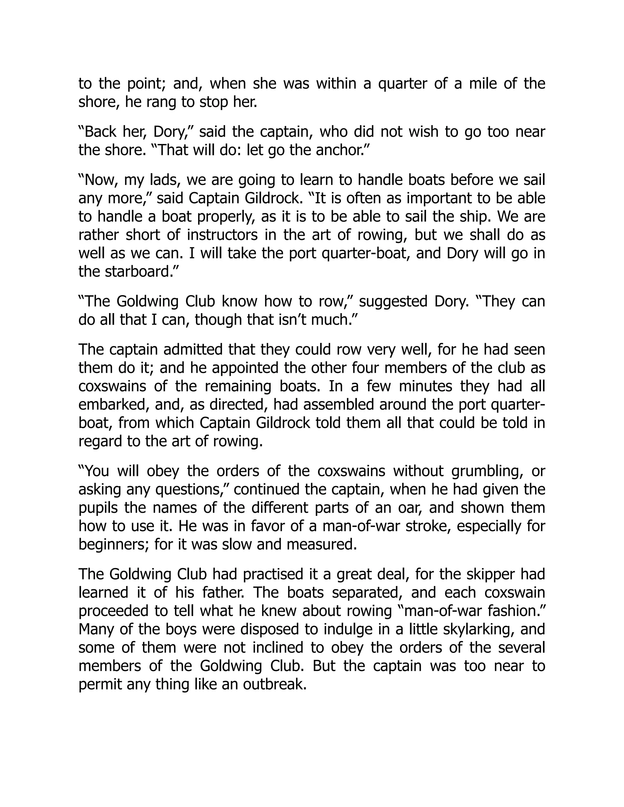 to the point; and, when she was within a quarter of a mile of the
shore, he rang to stop her.
“Back her, Dory,” said the captain, who did not wish to go too near
the shore. “That will do: let go the anchor.”
“Now, my lads, we are going to learn to handle boats before we sail
any more,” said Captain Gildrock. “It is often as important to be able
to handle a boat properly, as it is to be able to sail the ship. We are
rather short of instructors in the art of rowing, but we shall do as
well as we can. I will take the port quarter-boat, and Dory will go in
the starboard.”
“The Goldwing Club know how to row,” suggested Dory. “They can
do all that I can, though that isn’t much.”
The captain admitted that they could row very well, for he had seen
them do it; and he appointed the other four members of the club as
coxswains of the remaining boats. In a few minutes they had all
embarked, and, as directed, had assembled around the port quarter-
boat, from which Captain Gildrock told them all that could be told in
regard to the art of rowing.
“You will obey the orders of the coxswains without grumbling, or
asking any questions,” continued the captain, when he had given the
pupils the names of the different parts of an oar, and shown them
how to use it. He was in favor of a man-of-war stroke, especially for
beginners; for it was slow and measured.
The Goldwing Club had practised it a great deal, for the skipper had
learned it of his father. The boats separated, and each coxswain
proceeded to tell what he knew about rowing “man-of-war fashion.”
Many of the boys were disposed to indulge in a little skylarking, and
some of them were not inclined to obey the orders of the several
members of the Goldwing Club. But the captain was too near to
permit any thing like an outbreak.
 