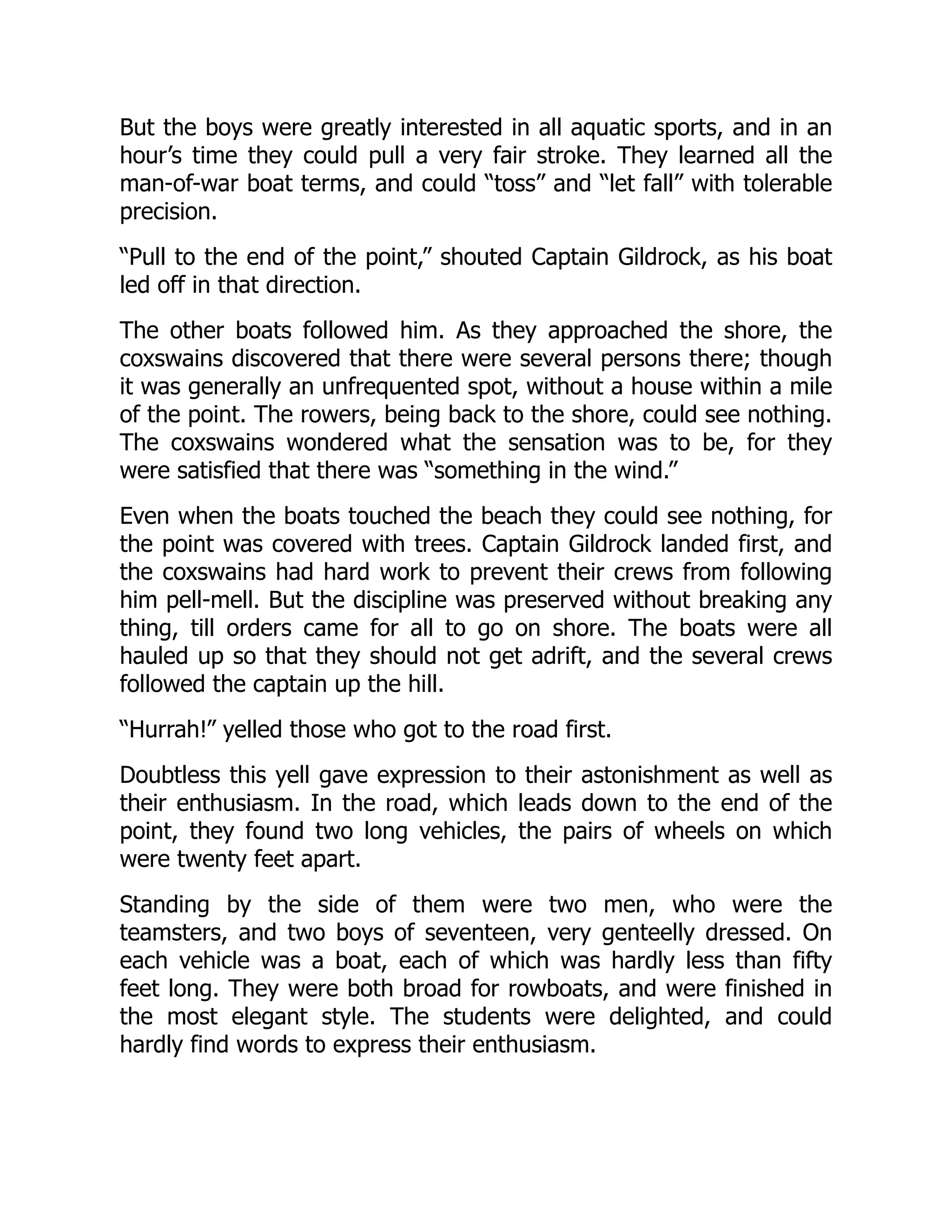 But the boys were greatly interested in all aquatic sports, and in an
hour’s time they could pull a very fair stroke. They learned all the
man-of-war boat terms, and could “toss” and “let fall” with tolerable
precision.
“Pull to the end of the point,” shouted Captain Gildrock, as his boat
led off in that direction.
The other boats followed him. As they approached the shore, the
coxswains discovered that there were several persons there; though
it was generally an unfrequented spot, without a house within a mile
of the point. The rowers, being back to the shore, could see nothing.
The coxswains wondered what the sensation was to be, for they
were satisfied that there was “something in the wind.”
Even when the boats touched the beach they could see nothing, for
the point was covered with trees. Captain Gildrock landed first, and
the coxswains had hard work to prevent their crews from following
him pell-mell. But the discipline was preserved without breaking any
thing, till orders came for all to go on shore. The boats were all
hauled up so that they should not get adrift, and the several crews
followed the captain up the hill.
“Hurrah!” yelled those who got to the road first.
Doubtless this yell gave expression to their astonishment as well as
their enthusiasm. In the road, which leads down to the end of the
point, they found two long vehicles, the pairs of wheels on which
were twenty feet apart.
Standing by the side of them were two men, who were the
teamsters, and two boys of seventeen, very genteelly dressed. On
each vehicle was a boat, each of which was hardly less than fifty
feet long. They were both broad for rowboats, and were finished in
the most elegant style. The students were delighted, and could
hardly find words to express their enthusiasm.
 