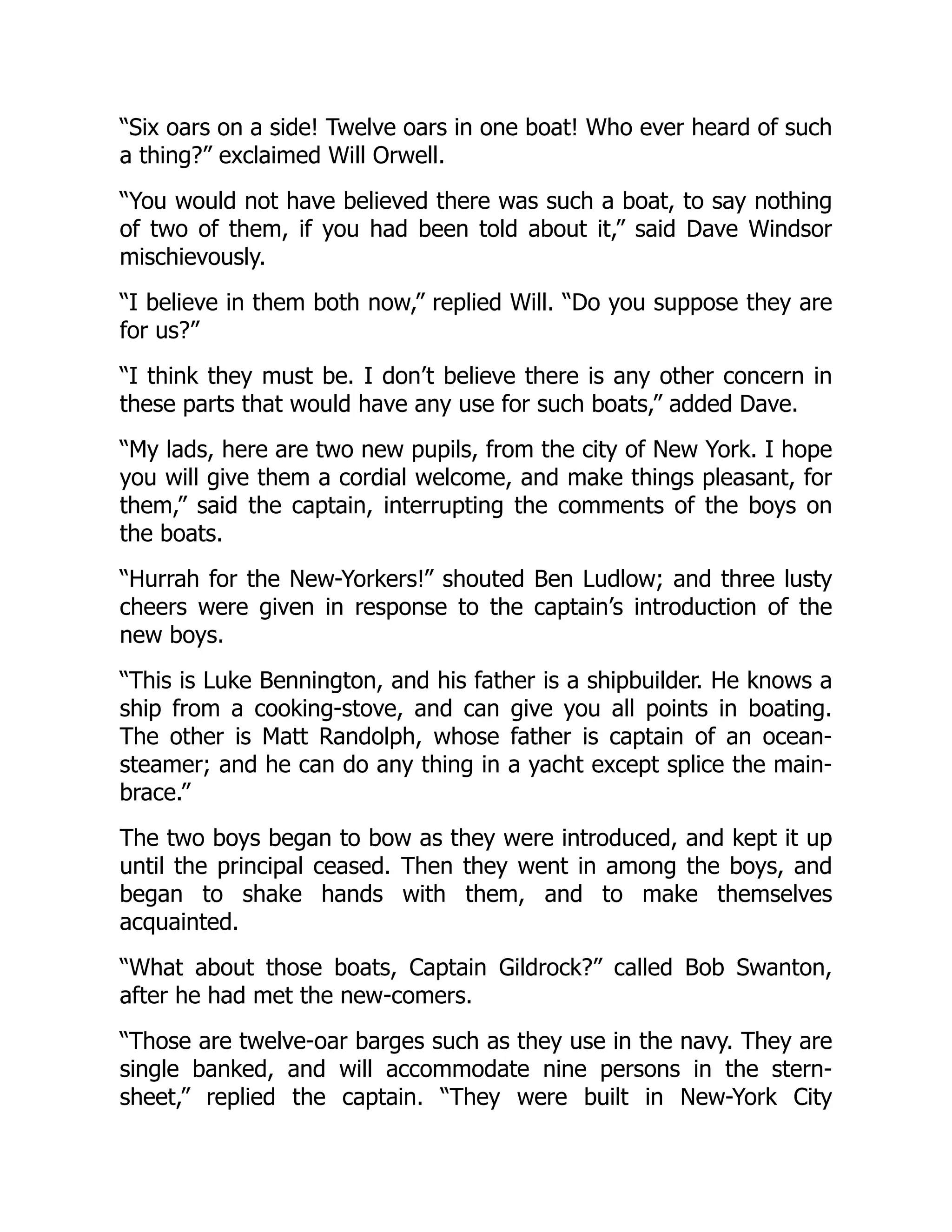 “Six oars on a side! Twelve oars in one boat! Who ever heard of such
a thing?” exclaimed Will Orwell.
“You would not have believed there was such a boat, to say nothing
of two of them, if you had been told about it,” said Dave Windsor
mischievously.
“I believe in them both now,” replied Will. “Do you suppose they are
for us?”
“I think they must be. I don’t believe there is any other concern in
these parts that would have any use for such boats,” added Dave.
“My lads, here are two new pupils, from the city of New York. I hope
you will give them a cordial welcome, and make things pleasant, for
them,” said the captain, interrupting the comments of the boys on
the boats.
“Hurrah for the New-Yorkers!” shouted Ben Ludlow; and three lusty
cheers were given in response to the captain’s introduction of the
new boys.
“This is Luke Bennington, and his father is a shipbuilder. He knows a
ship from a cooking-stove, and can give you all points in boating.
The other is Matt Randolph, whose father is captain of an ocean-
steamer; and he can do any thing in a yacht except splice the main-
brace.”
The two boys began to bow as they were introduced, and kept it up
until the principal ceased. Then they went in among the boys, and
began to shake hands with them, and to make themselves
acquainted.
“What about those boats, Captain Gildrock?” called Bob Swanton,
after he had met the new-comers.
“Those are twelve-oar barges such as they use in the navy. They are
single banked, and will accommodate nine persons in the stern-
sheet,” replied the captain. “They were built in New-York City
 