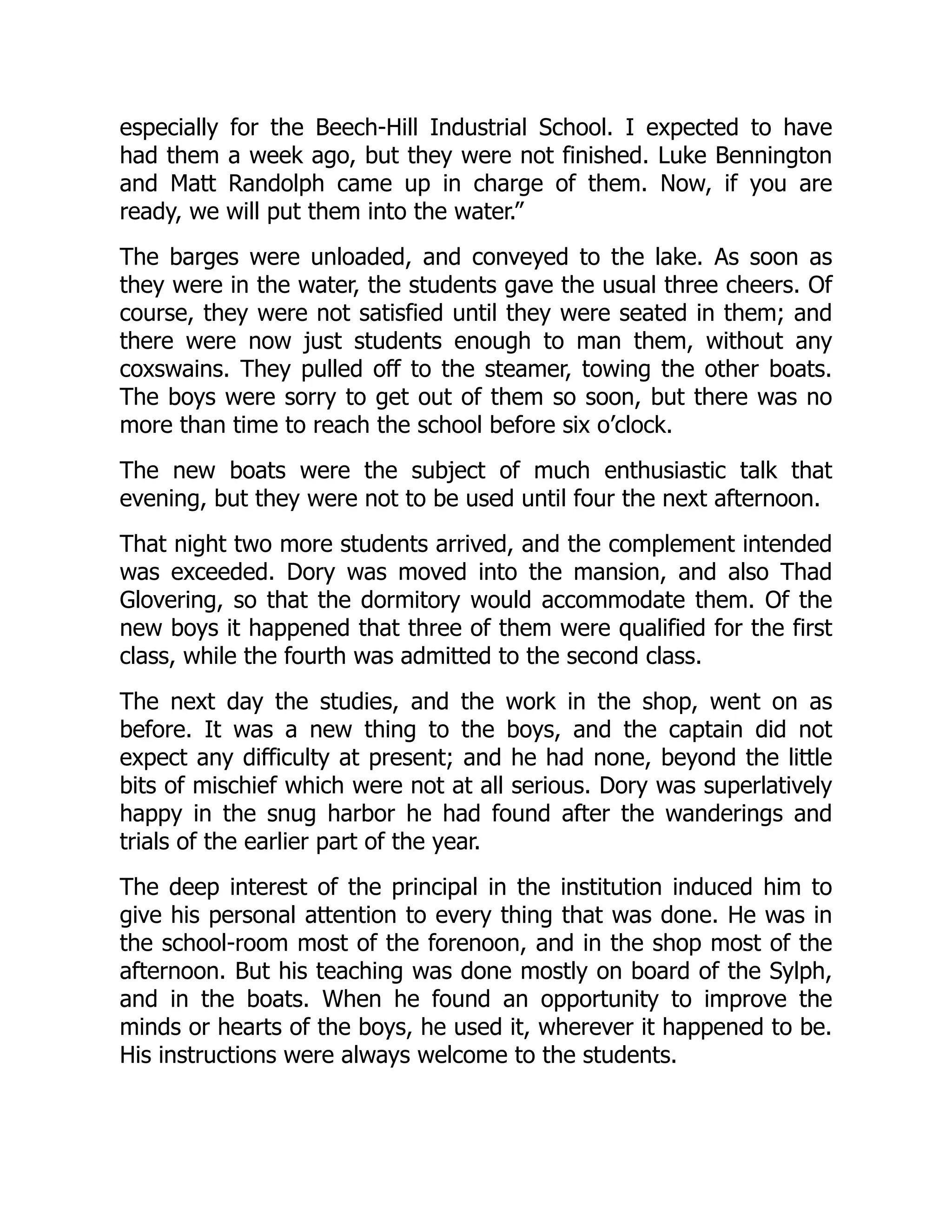 especially for the Beech-Hill Industrial School. I expected to have
had them a week ago, but they were not finished. Luke Bennington
and Matt Randolph came up in charge of them. Now, if you are
ready, we will put them into the water.”
The barges were unloaded, and conveyed to the lake. As soon as
they were in the water, the students gave the usual three cheers. Of
course, they were not satisfied until they were seated in them; and
there were now just students enough to man them, without any
coxswains. They pulled off to the steamer, towing the other boats.
The boys were sorry to get out of them so soon, but there was no
more than time to reach the school before six o’clock.
The new boats were the subject of much enthusiastic talk that
evening, but they were not to be used until four the next afternoon.
That night two more students arrived, and the complement intended
was exceeded. Dory was moved into the mansion, and also Thad
Glovering, so that the dormitory would accommodate them. Of the
new boys it happened that three of them were qualified for the first
class, while the fourth was admitted to the second class.
The next day the studies, and the work in the shop, went on as
before. It was a new thing to the boys, and the captain did not
expect any difficulty at present; and he had none, beyond the little
bits of mischief which were not at all serious. Dory was superlatively
happy in the snug harbor he had found after the wanderings and
trials of the earlier part of the year.
The deep interest of the principal in the institution induced him to
give his personal attention to every thing that was done. He was in
the school-room most of the forenoon, and in the shop most of the
afternoon. But his teaching was done mostly on board of the Sylph,
and in the boats. When he found an opportunity to improve the
minds or hearts of the boys, he used it, wherever it happened to be.
His instructions were always welcome to the students.
 