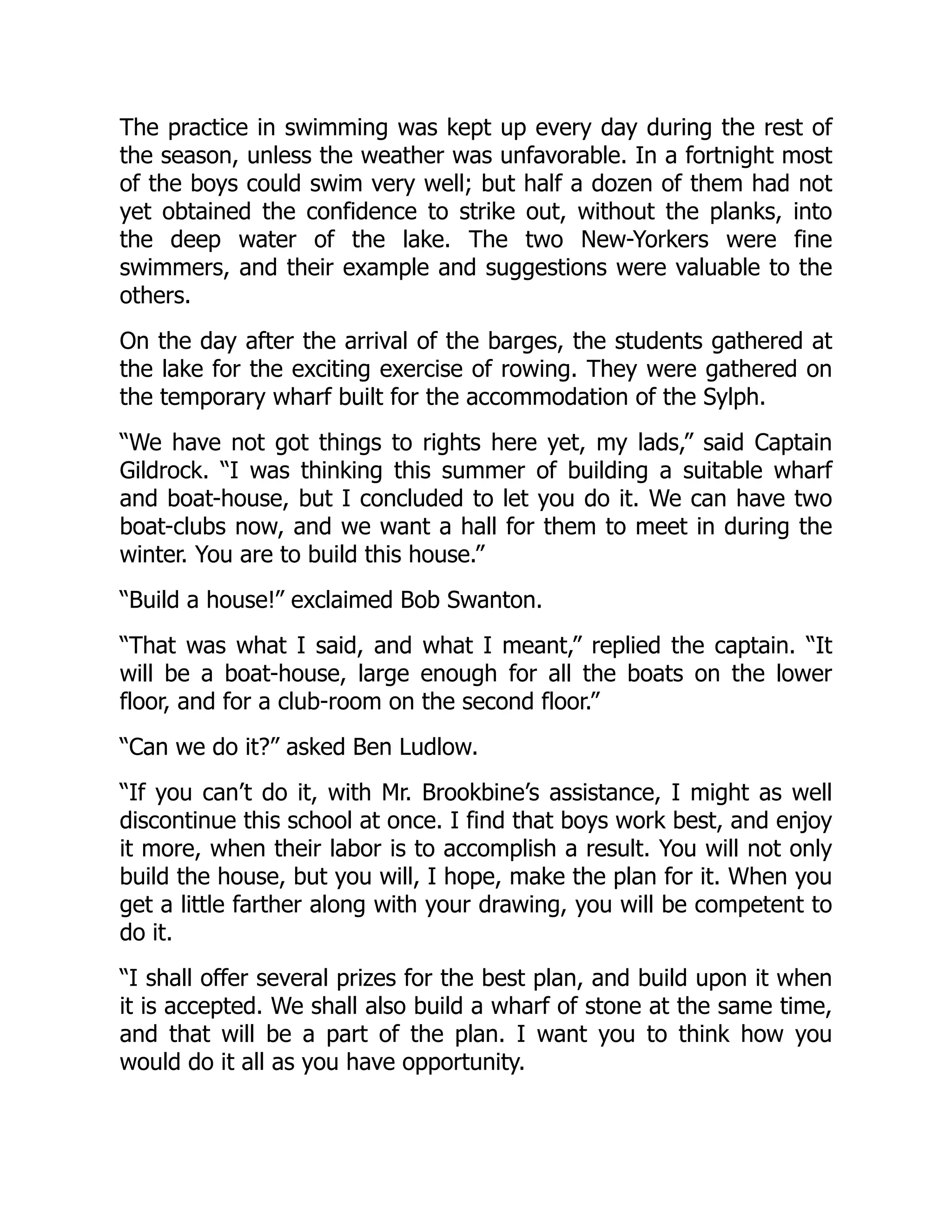 The practice in swimming was kept up every day during the rest of
the season, unless the weather was unfavorable. In a fortnight most
of the boys could swim very well; but half a dozen of them had not
yet obtained the confidence to strike out, without the planks, into
the deep water of the lake. The two New-Yorkers were fine
swimmers, and their example and suggestions were valuable to the
others.
On the day after the arrival of the barges, the students gathered at
the lake for the exciting exercise of rowing. They were gathered on
the temporary wharf built for the accommodation of the Sylph.
“We have not got things to rights here yet, my lads,” said Captain
Gildrock. “I was thinking this summer of building a suitable wharf
and boat-house, but I concluded to let you do it. We can have two
boat-clubs now, and we want a hall for them to meet in during the
winter. You are to build this house.”
“Build a house!” exclaimed Bob Swanton.
“That was what I said, and what I meant,” replied the captain. “It
will be a boat-house, large enough for all the boats on the lower
floor, and for a club-room on the second floor.”
“Can we do it?” asked Ben Ludlow.
“If you can’t do it, with Mr. Brookbine’s assistance, I might as well
discontinue this school at once. I find that boys work best, and enjoy
it more, when their labor is to accomplish a result. You will not only
build the house, but you will, I hope, make the plan for it. When you
get a little farther along with your drawing, you will be competent to
do it.
“I shall offer several prizes for the best plan, and build upon it when
it is accepted. We shall also build a wharf of stone at the same time,
and that will be a part of the plan. I want you to think how you
would do it all as you have opportunity.
 