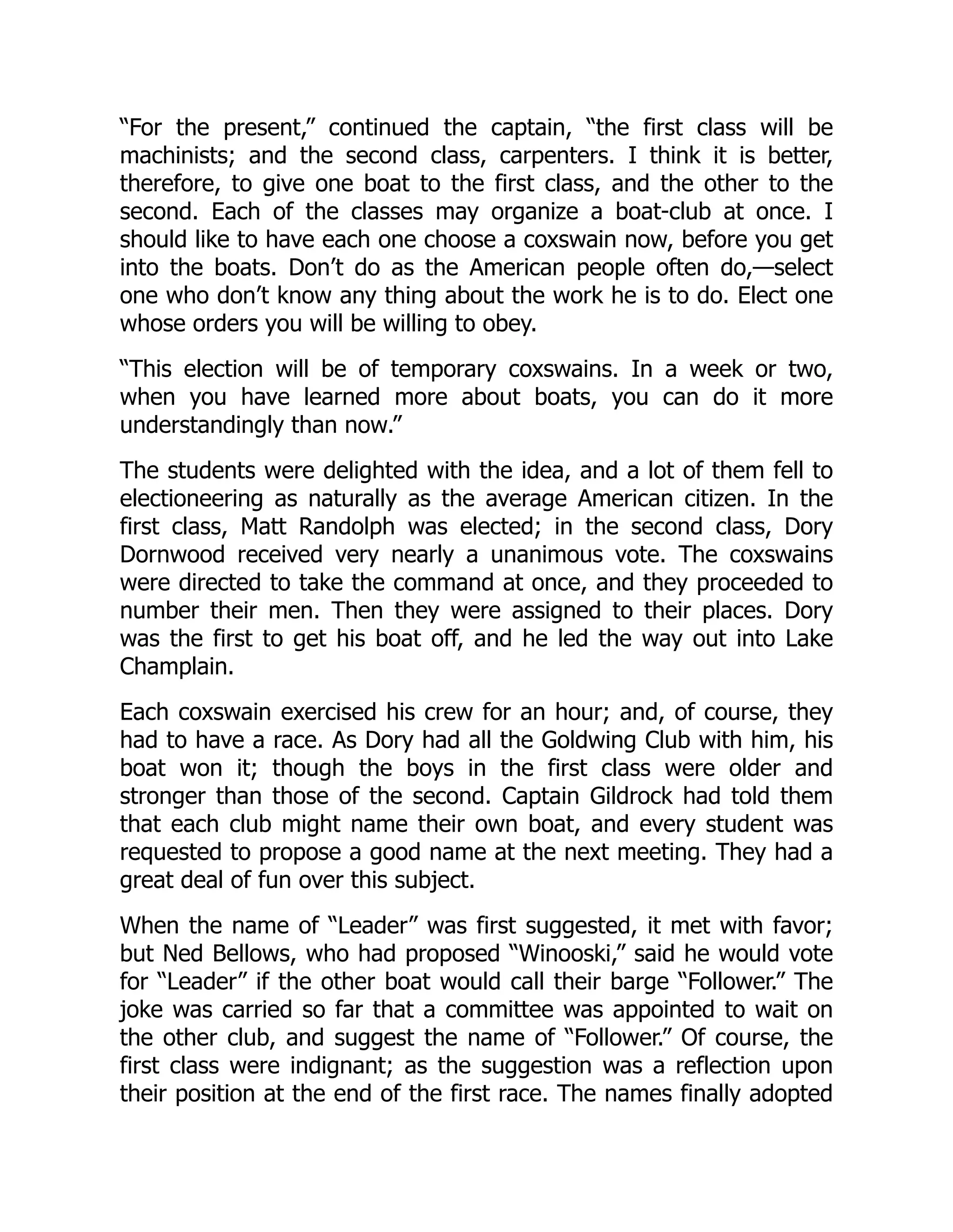 “For the present,” continued the captain, “the first class will be
machinists; and the second class, carpenters. I think it is better,
therefore, to give one boat to the first class, and the other to the
second. Each of the classes may organize a boat-club at once. I
should like to have each one choose a coxswain now, before you get
into the boats. Don’t do as the American people often do,—select
one who don’t know any thing about the work he is to do. Elect one
whose orders you will be willing to obey.
“This election will be of temporary coxswains. In a week or two,
when you have learned more about boats, you can do it more
understandingly than now.”
The students were delighted with the idea, and a lot of them fell to
electioneering as naturally as the average American citizen. In the
first class, Matt Randolph was elected; in the second class, Dory
Dornwood received very nearly a unanimous vote. The coxswains
were directed to take the command at once, and they proceeded to
number their men. Then they were assigned to their places. Dory
was the first to get his boat off, and he led the way out into Lake
Champlain.
Each coxswain exercised his crew for an hour; and, of course, they
had to have a race. As Dory had all the Goldwing Club with him, his
boat won it; though the boys in the first class were older and
stronger than those of the second. Captain Gildrock had told them
that each club might name their own boat, and every student was
requested to propose a good name at the next meeting. They had a
great deal of fun over this subject.
When the name of “Leader” was first suggested, it met with favor;
but Ned Bellows, who had proposed “Winooski,” said he would vote
for “Leader” if the other boat would call their barge “Follower.” The
joke was carried so far that a committee was appointed to wait on
the other club, and suggest the name of “Follower.” Of course, the
first class were indignant; as the suggestion was a reflection upon
their position at the end of the first race. The names finally adopted
 
