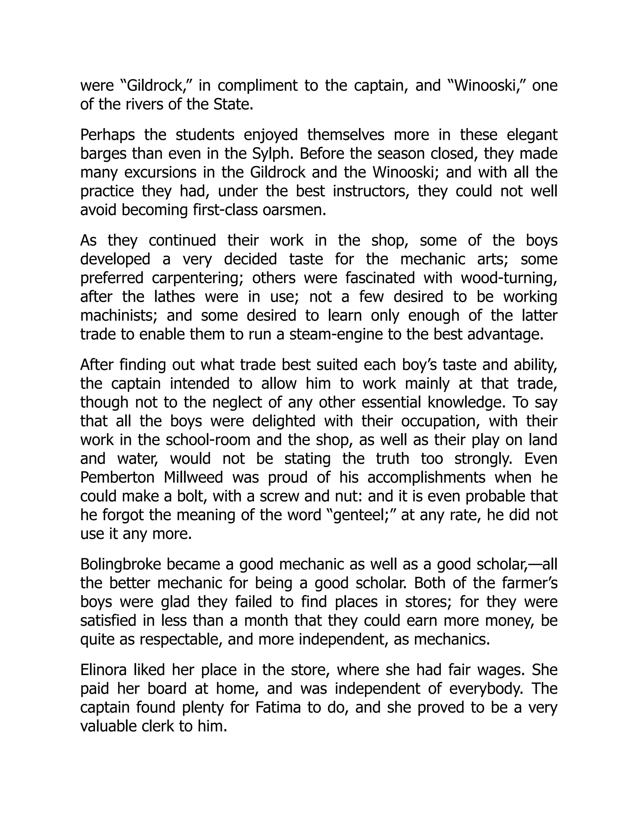 were “Gildrock,” in compliment to the captain, and “Winooski,” one
of the rivers of the State.
Perhaps the students enjoyed themselves more in these elegant
barges than even in the Sylph. Before the season closed, they made
many excursions in the Gildrock and the Winooski; and with all the
practice they had, under the best instructors, they could not well
avoid becoming first-class oarsmen.
As they continued their work in the shop, some of the boys
developed a very decided taste for the mechanic arts; some
preferred carpentering; others were fascinated with wood-turning,
after the lathes were in use; not a few desired to be working
machinists; and some desired to learn only enough of the latter
trade to enable them to run a steam-engine to the best advantage.
After finding out what trade best suited each boy’s taste and ability,
the captain intended to allow him to work mainly at that trade,
though not to the neglect of any other essential knowledge. To say
that all the boys were delighted with their occupation, with their
work in the school-room and the shop, as well as their play on land
and water, would not be stating the truth too strongly. Even
Pemberton Millweed was proud of his accomplishments when he
could make a bolt, with a screw and nut: and it is even probable that
he forgot the meaning of the word “genteel;” at any rate, he did not
use it any more.
Bolingbroke became a good mechanic as well as a good scholar,—all
the better mechanic for being a good scholar. Both of the farmer’s
boys were glad they failed to find places in stores; for they were
satisfied in less than a month that they could earn more money, be
quite as respectable, and more independent, as mechanics.
Elinora liked her place in the store, where she had fair wages. She
paid her board at home, and was independent of everybody. The
captain found plenty for Fatima to do, and she proved to be a very
valuable clerk to him.
 