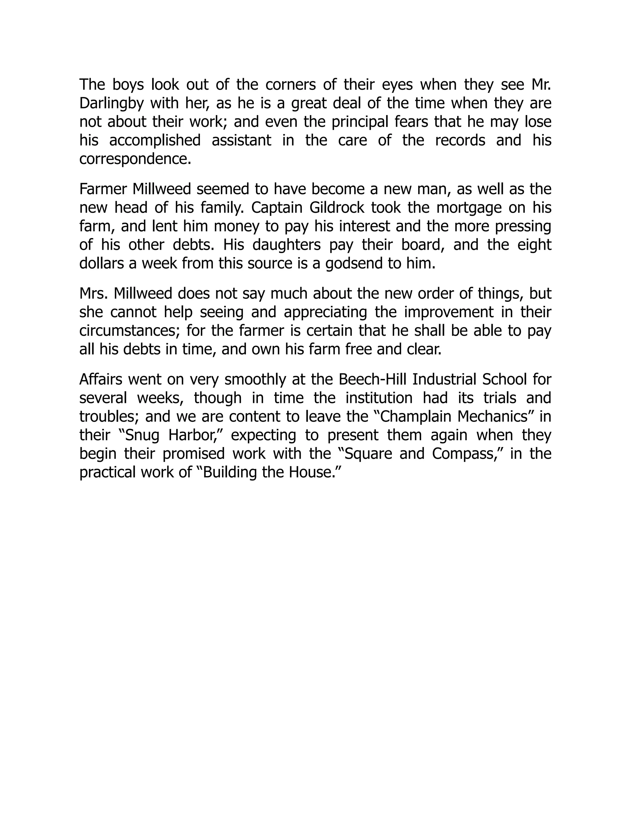 The boys look out of the corners of their eyes when they see Mr.
Darlingby with her, as he is a great deal of the time when they are
not about their work; and even the principal fears that he may lose
his accomplished assistant in the care of the records and his
correspondence.
Farmer Millweed seemed to have become a new man, as well as the
new head of his family. Captain Gildrock took the mortgage on his
farm, and lent him money to pay his interest and the more pressing
of his other debts. His daughters pay their board, and the eight
dollars a week from this source is a godsend to him.
Mrs. Millweed does not say much about the new order of things, but
she cannot help seeing and appreciating the improvement in their
circumstances; for the farmer is certain that he shall be able to pay
all his debts in time, and own his farm free and clear.
Affairs went on very smoothly at the Beech-Hill Industrial School for
several weeks, though in time the institution had its trials and
troubles; and we are content to leave the “Champlain Mechanics” in
their “Snug Harbor,” expecting to present them again when they
begin their promised work with the “Square and Compass,” in the
practical work of “Building the House.”
 