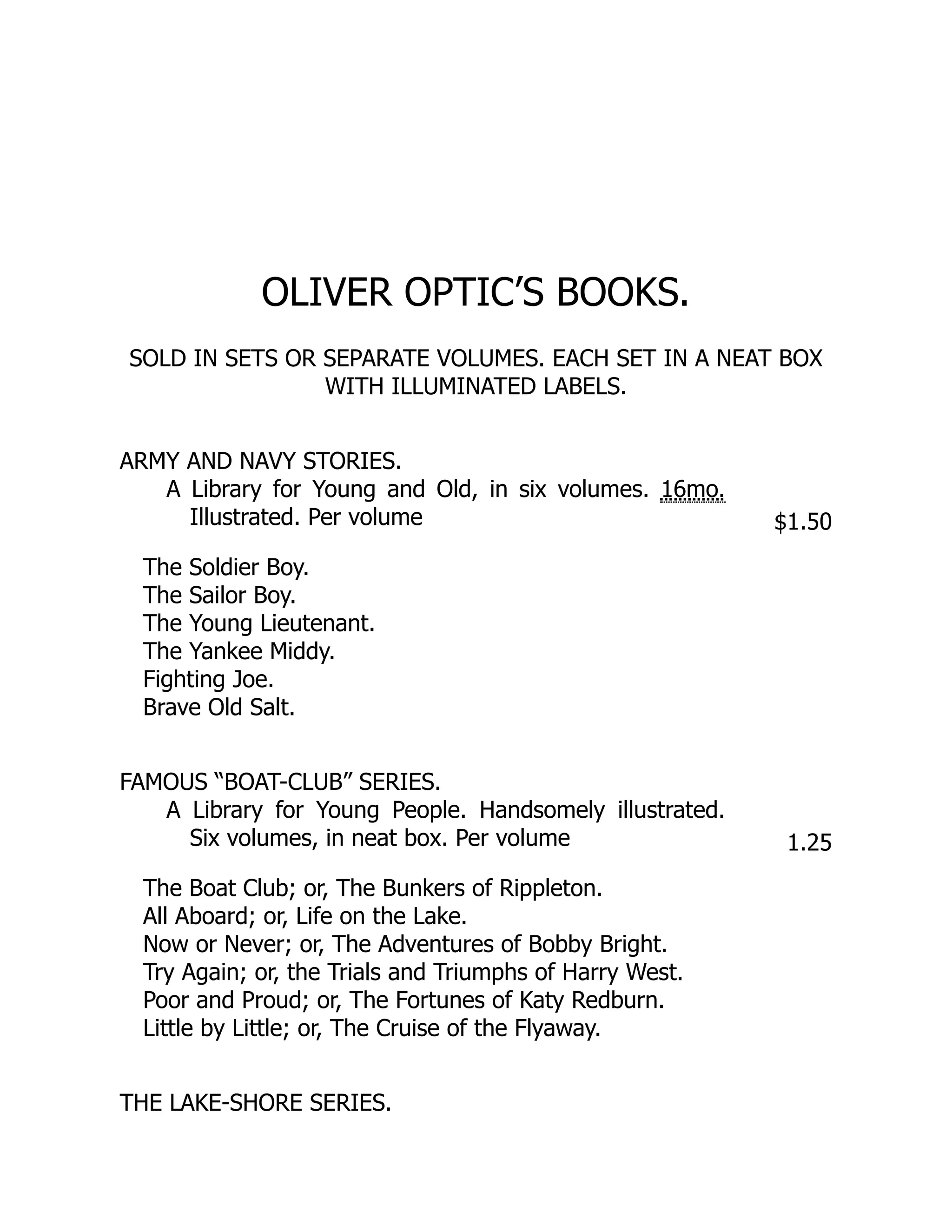 OLIVER OPTIC’S BOOKS.
SOLD IN SETS OR SEPARATE VOLUMES. EACH SET IN A NEAT BOX
WITH ILLUMINATED LABELS.
ARMY AND NAVY STORIES.
A Library for Young and Old, in six volumes. 16mo.
Illustrated. Per volume $1.50
The Soldier Boy.
The Sailor Boy.
The Young Lieutenant.
The Yankee Middy.
Fighting Joe.
Brave Old Salt.
FAMOUS “BOAT-CLUB” SERIES.
A Library for Young People. Handsomely illustrated.
Six volumes, in neat box. Per volume 1.25
The Boat Club; or, The Bunkers of Rippleton.
All Aboard; or, Life on the Lake.
Now or Never; or, The Adventures of Bobby Bright.
Try Again; or, the Trials and Triumphs of Harry West.
Poor and Proud; or, The Fortunes of Katy Redburn.
Little by Little; or, The Cruise of the Flyaway.
THE LAKE-SHORE SERIES.
 