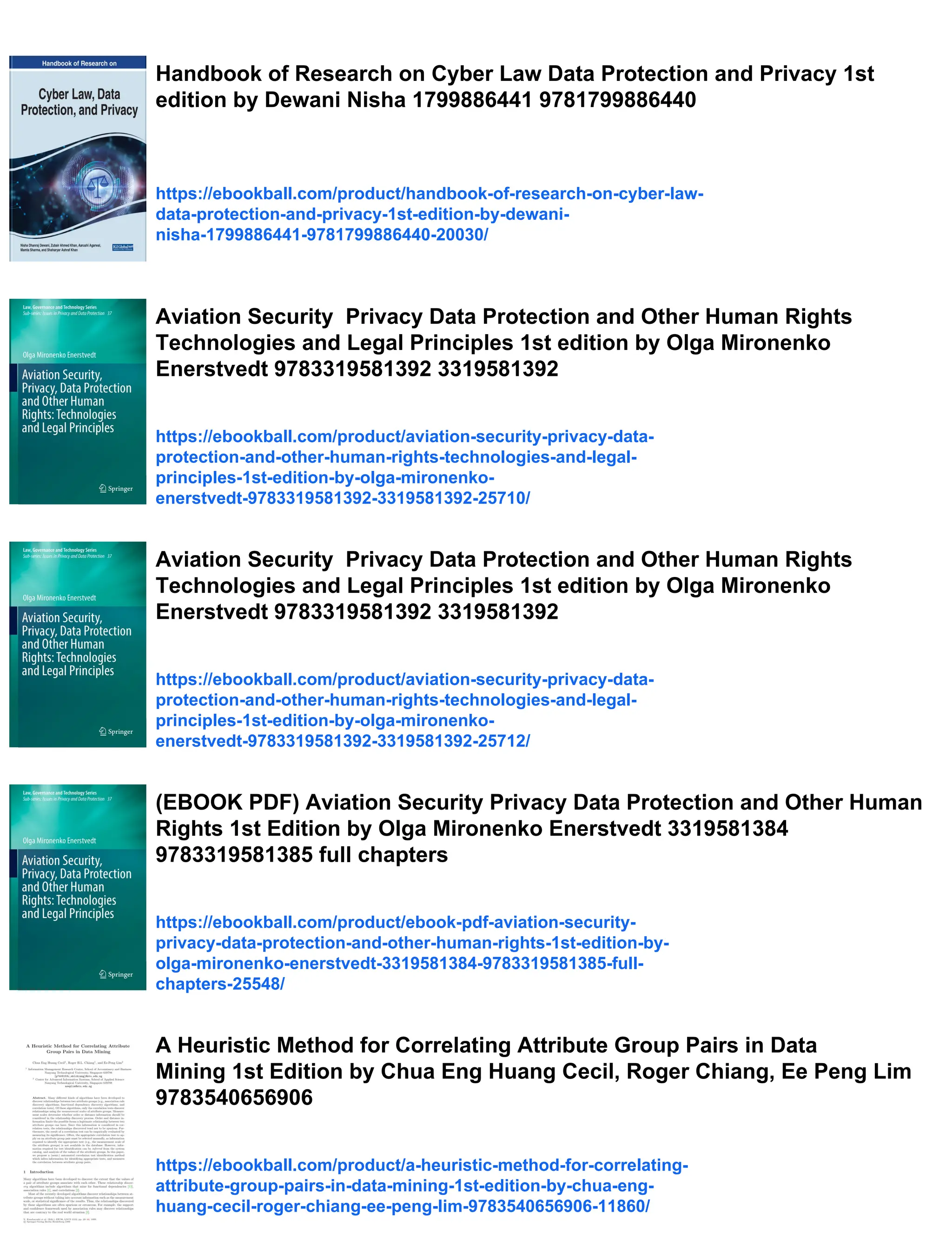 Handbook of Research on Cyber Law Data Protection and Privacy 1st
edition by Dewani Nisha 1799886441 9781799886440
https://ebookball.com/product/handbook-of-research-on-cyber-law-
data-protection-and-privacy-1st-edition-by-dewani-
nisha-1799886441-9781799886440-20030/
Aviation Security Privacy Data Protection and Other Human Rights
Technologies and Legal Principles 1st edition by Olga Mironenko
Enerstvedt 9783319581392 3319581392
https://ebookball.com/product/aviation-security-privacy-data-
protection-and-other-human-rights-technologies-and-legal-
principles-1st-edition-by-olga-mironenko-
enerstvedt-9783319581392-3319581392-25710/
Aviation Security Privacy Data Protection and Other Human Rights
Technologies and Legal Principles 1st edition by Olga Mironenko
Enerstvedt 9783319581392 3319581392
https://ebookball.com/product/aviation-security-privacy-data-
protection-and-other-human-rights-technologies-and-legal-
principles-1st-edition-by-olga-mironenko-
enerstvedt-9783319581392-3319581392-25712/
(EBOOK PDF) Aviation Security Privacy Data Protection and Other Human
Rights 1st Edition by Olga Mironenko Enerstvedt 3319581384
9783319581385 full chapters
https://ebookball.com/product/ebook-pdf-aviation-security-
privacy-data-protection-and-other-human-rights-1st-edition-by-
olga-mironenko-enerstvedt-3319581384-9783319581385-full-
chapters-25548/
A Heuristic Method for Correlating Attribute Group Pairs in Data
Mining 1st Edition by Chua Eng Huang Cecil, Roger Chiang, Ee Peng Lim
9783540656906
https://ebookball.com/product/a-heuristic-method-for-correlating-
attribute-group-pairs-in-data-mining-1st-edition-by-chua-eng-
huang-cecil-roger-chiang-ee-peng-lim-9783540656906-11860/
 