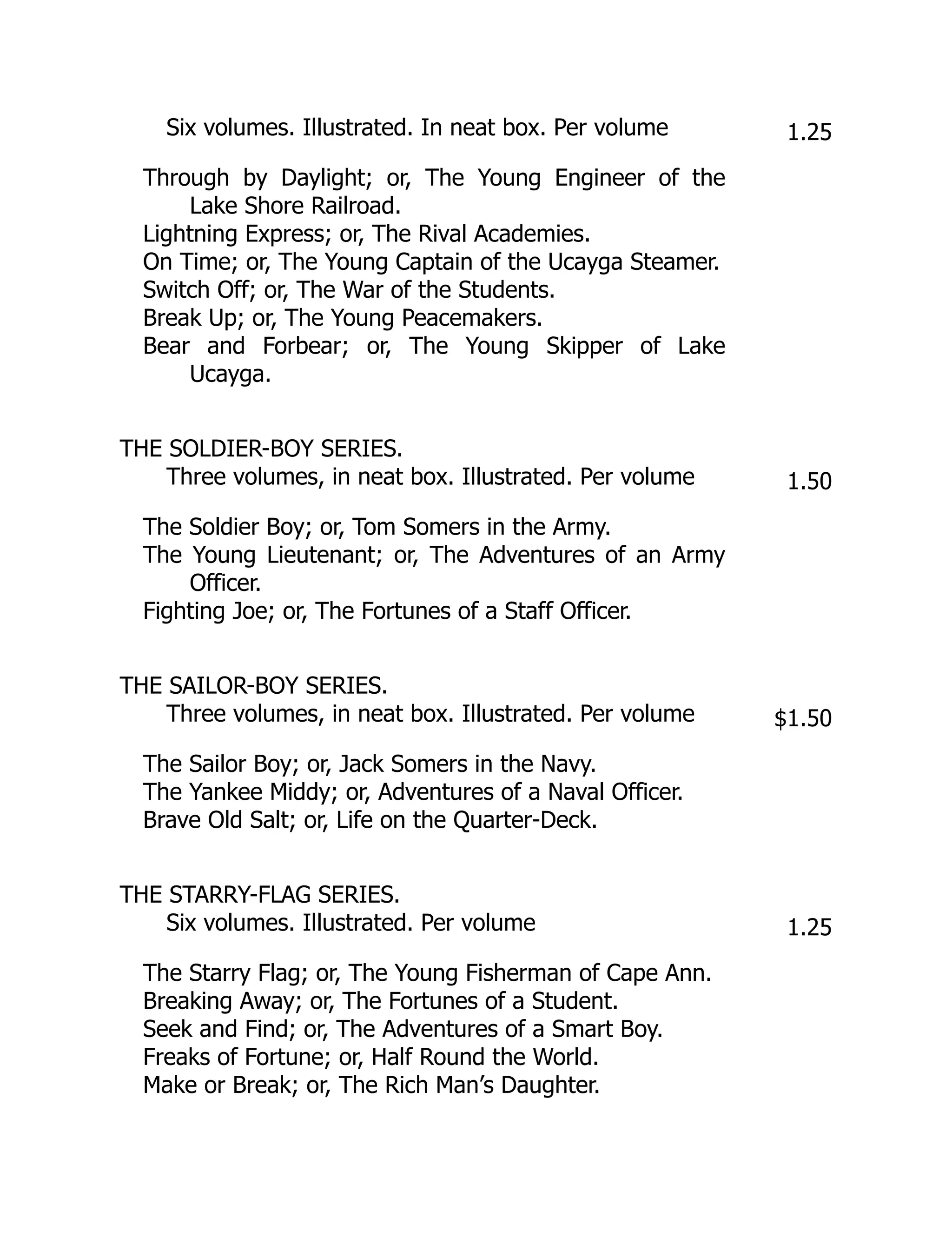 Six volumes. Illustrated. In neat box. Per volume 1.25
Through by Daylight; or, The Young Engineer of the
Lake Shore Railroad.
Lightning Express; or, The Rival Academies.
On Time; or, The Young Captain of the Ucayga Steamer.
Switch Off; or, The War of the Students.
Break Up; or, The Young Peacemakers.
Bear and Forbear; or, The Young Skipper of Lake
Ucayga.
THE SOLDIER-BOY SERIES.
Three volumes, in neat box. Illustrated. Per volume 1.50
The Soldier Boy; or, Tom Somers in the Army.
The Young Lieutenant; or, The Adventures of an Army
Officer.
Fighting Joe; or, The Fortunes of a Staff Officer.
THE SAILOR-BOY SERIES.
Three volumes, in neat box. Illustrated. Per volume $1.50
The Sailor Boy; or, Jack Somers in the Navy.
The Yankee Middy; or, Adventures of a Naval Officer.
Brave Old Salt; or, Life on the Quarter-Deck.
THE STARRY-FLAG SERIES.
Six volumes. Illustrated. Per volume 1.25
The Starry Flag; or, The Young Fisherman of Cape Ann.
Breaking Away; or, The Fortunes of a Student.
Seek and Find; or, The Adventures of a Smart Boy.
Freaks of Fortune; or, Half Round the World.
Make or Break; or, The Rich Man’s Daughter.
 