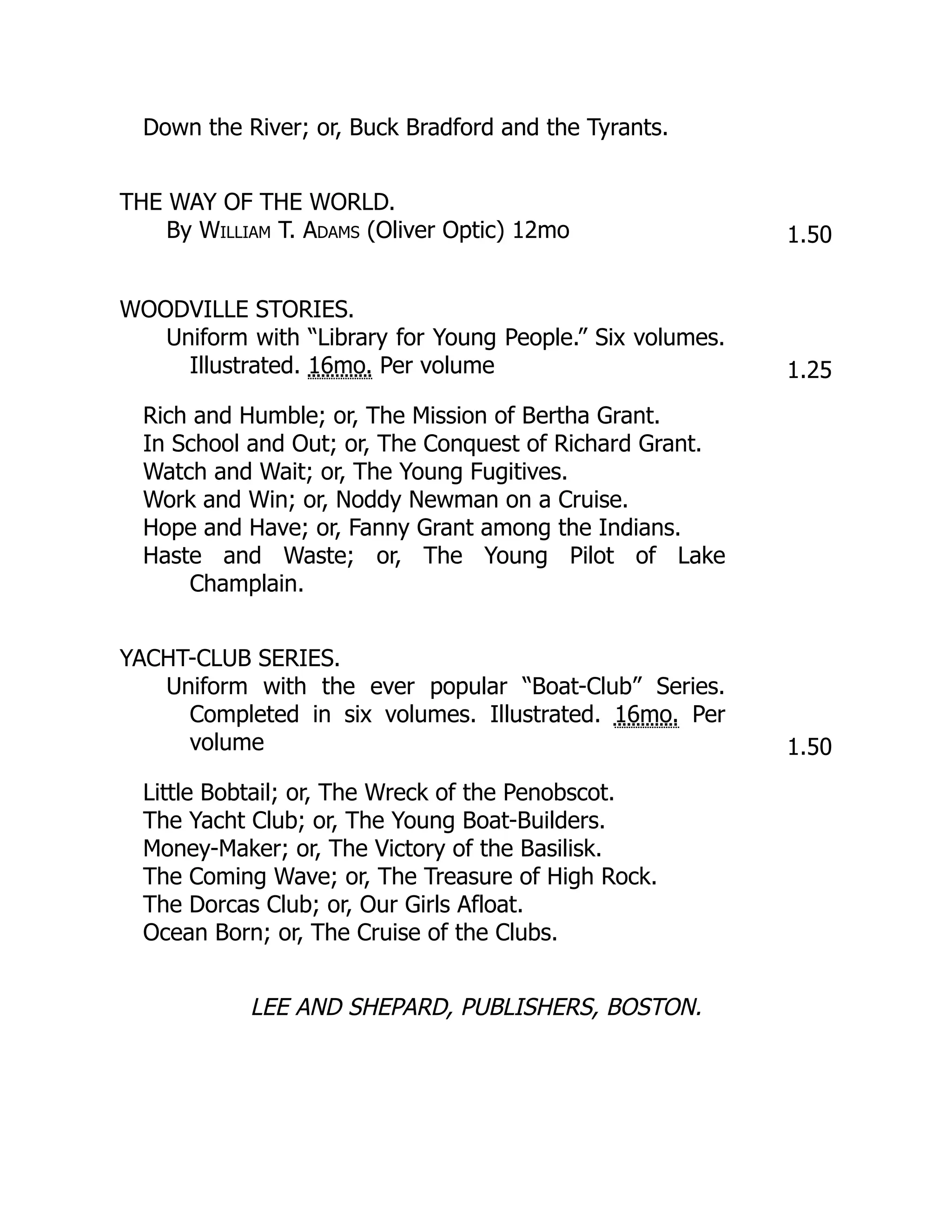 Down the River; or, Buck Bradford and the Tyrants.
THE WAY OF THE WORLD.
By William T. Adams (Oliver Optic) 12mo 1.50
WOODVILLE STORIES.
Uniform with “Library for Young People.” Six volumes.
Illustrated. 16mo. Per volume 1.25
Rich and Humble; or, The Mission of Bertha Grant.
In School and Out; or, The Conquest of Richard Grant.
Watch and Wait; or, The Young Fugitives.
Work and Win; or, Noddy Newman on a Cruise.
Hope and Have; or, Fanny Grant among the Indians.
Haste and Waste; or, The Young Pilot of Lake
Champlain.
YACHT-CLUB SERIES.
Uniform with the ever popular “Boat-Club” Series.
Completed in six volumes. Illustrated. 16mo. Per
volume 1.50
Little Bobtail; or, The Wreck of the Penobscot.
The Yacht Club; or, The Young Boat-Builders.
Money-Maker; or, The Victory of the Basilisk.
The Coming Wave; or, The Treasure of High Rock.
The Dorcas Club; or, Our Girls Afloat.
Ocean Born; or, The Cruise of the Clubs.
LEE AND SHEPARD, PUBLISHERS, BOSTON.
 
