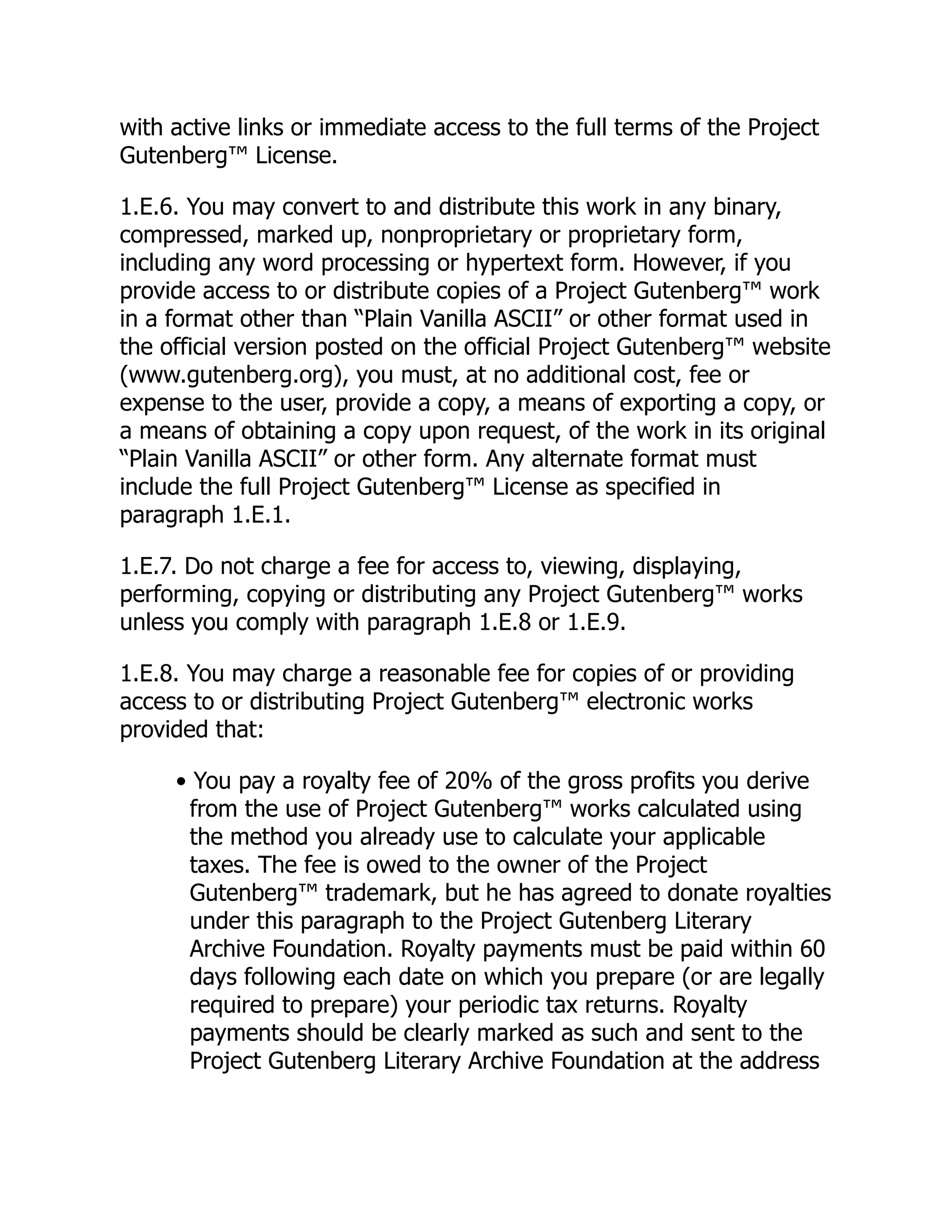 with active links or immediate access to the full terms of the Project
Gutenberg™ License.
1.E.6. You may convert to and distribute this work in any binary,
compressed, marked up, nonproprietary or proprietary form,
including any word processing or hypertext form. However, if you
provide access to or distribute copies of a Project Gutenberg™ work
in a format other than “Plain Vanilla ASCII” or other format used in
the official version posted on the official Project Gutenberg™ website
(www.gutenberg.org), you must, at no additional cost, fee or
expense to the user, provide a copy, a means of exporting a copy, or
a means of obtaining a copy upon request, of the work in its original
“Plain Vanilla ASCII” or other form. Any alternate format must
include the full Project Gutenberg™ License as specified in
paragraph 1.E.1.
1.E.7. Do not charge a fee for access to, viewing, displaying,
performing, copying or distributing any Project Gutenberg™ works
unless you comply with paragraph 1.E.8 or 1.E.9.
1.E.8. You may charge a reasonable fee for copies of or providing
access to or distributing Project Gutenberg™ electronic works
provided that:
• You pay a royalty fee of 20% of the gross profits you derive
from the use of Project Gutenberg™ works calculated using
the method you already use to calculate your applicable
taxes. The fee is owed to the owner of the Project
Gutenberg™ trademark, but he has agreed to donate royalties
under this paragraph to the Project Gutenberg Literary
Archive Foundation. Royalty payments must be paid within 60
days following each date on which you prepare (or are legally
required to prepare) your periodic tax returns. Royalty
payments should be clearly marked as such and sent to the
Project Gutenberg Literary Archive Foundation at the address
 