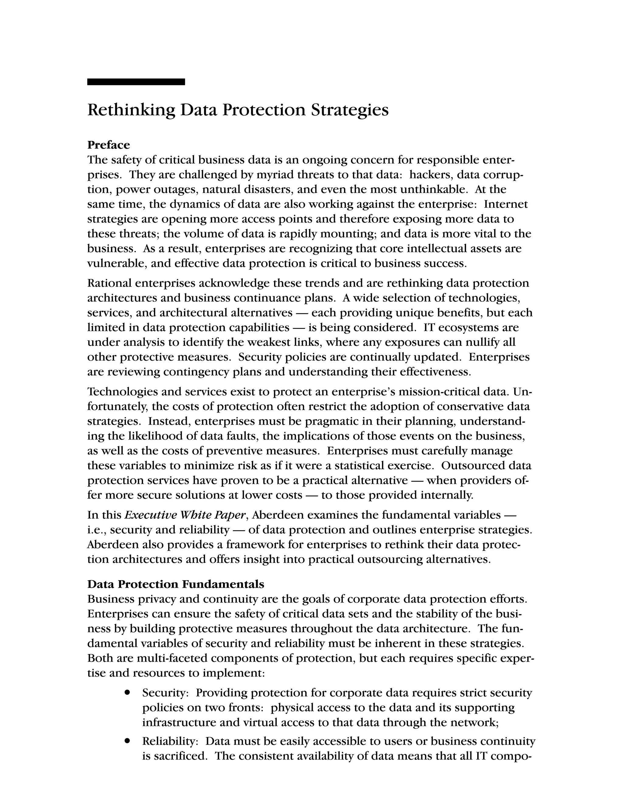 Rethinking Data Protection Strategies
Preface
The safety of critical business data is an ongoing concern for responsible enter-
prises. They are challenged by myriad threats to that data: hackers, data corrup-
tion, power outages, natural disasters, and even the most unthinkable. At the
same time, the dynamics of data are also working against the enterprise: Internet
strategies are opening more access points and therefore exposing more data to
these threats; the volume of data is rapidly mounting; and data is more vital to the
business. As a result, enterprises are recognizing that core intellectual assets are
vulnerable, and effective data protection is critical to business success.
Rational enterprises acknowledge these trends and are rethinking data protection
architectures and business continuance plans. A wide selection of technologies,
services, and architectural alternatives — each providing unique benefits, but each
limited in data protection capabilities — is being considered. IT ecosystems are
under analysis to identify the weakest links, where any exposures can nullify all
other protective measures. Security policies are continually updated. Enterprises
are reviewing contingency plans and understanding their effectiveness.
Technologies and services exist to protect an enterprise’s mission-critical data. Un-
fortunately, the costs of protection often restrict the adoption of conservative data
strategies. Instead, enterprises must be pragmatic in their planning, understand-
ing the likelihood of data faults, the implications of those events on the business,
as well as the costs of preventive measures. Enterprises must carefully manage
these variables to minimize risk as if it were a statistical exercise. Outsourced data
protection services have proven to be a practical alternative — when providers of-
fer more secure solutions at lower costs — to those provided internally.
In this Executive White Paper, Aberdeen examines the fundamental variables —
i.e., security and reliability — of data protection and outlines enterprise strategies.
Aberdeen also provides a framework for enterprises to rethink their data protec-
tion architectures and offers insight into practical outsourcing alternatives.
Data Protection Fundamentals
Business privacy and continuity are the goals of corporate data protection efforts.
Enterprises can ensure the safety of critical data sets and the stability of the busi-
ness by building protective measures throughout the data architecture. The fun-
damental variables of security and reliability must be inherent in these strategies.
Both are multi-faceted components of protection, but each requires specific exper-
tise and resources to implement:
• Security: Providing protection for corporate data requires strict security
policies on two fronts: physical access to the data and its supporting
infrastructure and virtual access to that data through the network;
• Reliability: Data must be easily accessible to users or business continuity
is sacrificed. The consistent availability of data means that all IT compo-
 