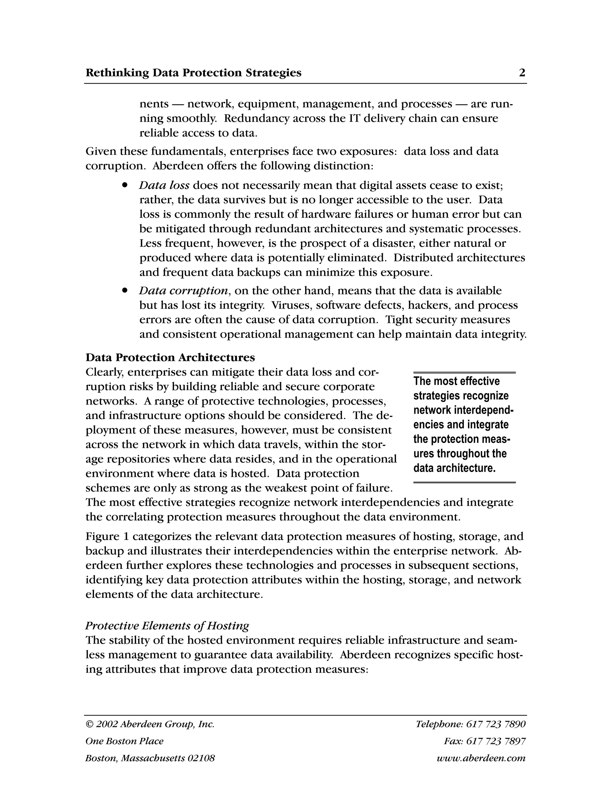Rethinking Data Protection Strategies 2
© 2002 Aberdeen Group, Inc. Telephone: 617 723 7890
One Boston Place Fax: 617 723 7897
Boston, Massachusetts 02108 www.aberdeen.com
nents — network, equipment, management, and processes — are run-
ning smoothly. Redundancy across the IT delivery chain can ensure
reliable access to data.
Given these fundamentals, enterprises face two exposures: data loss and data
corruption. Aberdeen offers the following distinction:
• Data loss does not necessarily mean that digital assets cease to exist;
rather, the data survives but is no longer accessible to the user. Data
loss is commonly the result of hardware failures or human error but can
be mitigated through redundant architectures and systematic processes.
Less frequent, however, is the prospect of a disaster, either natural or
produced where data is potentially eliminated. Distributed architectures
and frequent data backups can minimize this exposure.
• Data corruption, on the other hand, means that the data is available
but has lost its integrity. Viruses, software defects, hackers, and process
errors are often the cause of data corruption. Tight security measures
and consistent operational management can help maintain data integrity.
Data Protection Architectures
Clearly, enterprises can mitigate their data loss and cor-
ruption risks by building reliable and secure corporate
networks. A range of protective technologies, processes,
and infrastructure options should be considered. The de-
ployment of these measures, however, must be consistent
across the network in which data travels, within the stor-
age repositories where data resides, and in the operational
environment where data is hosted. Data protection
schemes are only as strong as the weakest point of failure.
The most effective strategies recognize network interdependencies and integrate
the correlating protection measures throughout the data environment.
Figure 1 categorizes the relevant data protection measures of hosting, storage, and
backup and illustrates their interdependencies within the enterprise network. Ab-
erdeen further explores these technologies and processes in subsequent sections,
identifying key data protection attributes within the hosting, storage, and network
elements of the data architecture.
Protective Elements of Hosting
The stability of the hosted environment requires reliable infrastructure and seam-
less management to guarantee data availability. Aberdeen recognizes specific host-
ing attributes that improve data protection measures:
The most effective
strategies recognize
network interdepend-
encies and integrate
the protection meas-
ures throughout the
data architecture.
 