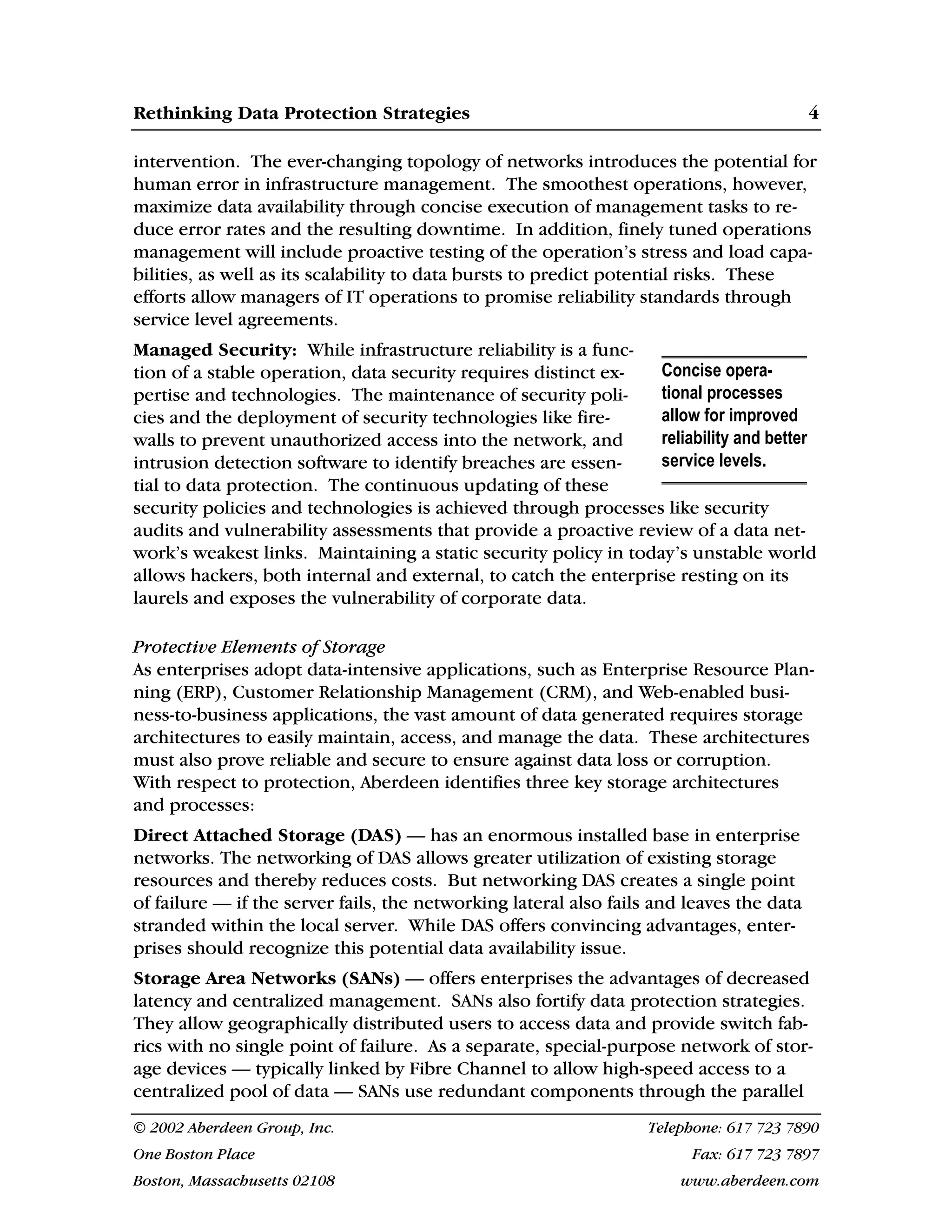 Rethinking Data Protection Strategies 4
© 2002 Aberdeen Group, Inc. Telephone: 617 723 7890
One Boston Place Fax: 617 723 7897
Boston, Massachusetts 02108 www.aberdeen.com
intervention. The ever-changing topology of networks introduces the potential for
human error in infrastructure management. The smoothest operations, however,
maximize data availability through concise execution of management tasks to re-
duce error rates and the resulting downtime. In addition, finely tuned operations
management will include proactive testing of the operation’s stress and load capa-
bilities, as well as its scalability to data bursts to predict potential risks. These
efforts allow managers of IT operations to promise reliability standards through
service level agreements.
Managed Security: While infrastructure reliability is a func-
tion of a stable operation, data security requires distinct ex-
pertise and technologies. The maintenance of security poli-
cies and the deployment of security technologies like fire-
walls to prevent unauthorized access into the network, and
intrusion detection software to identify breaches are essen-
tial to data protection. The continuous updating of these
security policies and technologies is achieved through processes like security
audits and vulnerability assessments that provide a proactive review of a data net-
work’s weakest links. Maintaining a static security policy in today’s unstable world
allows hackers, both internal and external, to catch the enterprise resting on its
laurels and exposes the vulnerability of corporate data.
Protective Elements of Storage
As enterprises adopt data-intensive applications, such as Enterprise Resource Plan-
ning (ERP), Customer Relationship Management (CRM), and Web-enabled busi-
ness-to-business applications, the vast amount of data generated requires storage
architectures to easily maintain, access, and manage the data. These architectures
must also prove reliable and secure to ensure against data loss or corruption.
With respect to protection, Aberdeen identifies three key storage architectures
and processes:
Direct Attached Storage (DAS) — has an enormous installed base in enterprise
networks. The networking of DAS allows greater utilization of existing storage
resources and thereby reduces costs. But networking DAS creates a single point
of failure — if the server fails, the networking lateral also fails and leaves the data
stranded within the local server. While DAS offers convincing advantages, enter-
prises should recognize this potential data availability issue.
Storage Area Networks (SANs) — offers enterprises the advantages of decreased
latency and centralized management. SANs also fortify data protection strategies.
They allow geographically distributed users to access data and provide switch fab-
rics with no single point of failure. As a separate, special-purpose network of stor-
age devices — typically linked by Fibre Channel to allow high-speed access to a
centralized pool of data — SANs use redundant components through the parallel
Concise opera-
tional processes
allow for improved
reliability and better
service levels.
 