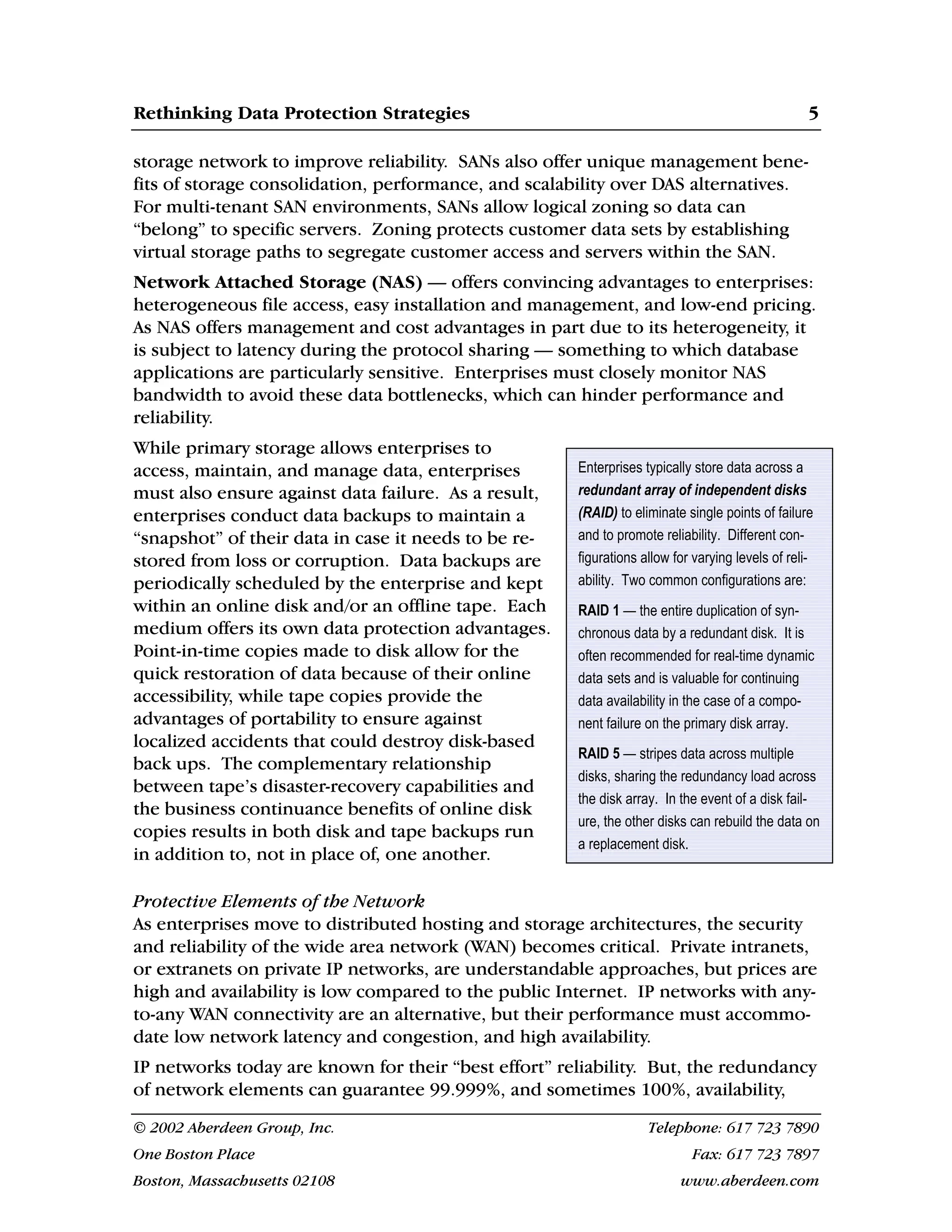 Rethinking Data Protection Strategies 5
© 2002 Aberdeen Group, Inc. Telephone: 617 723 7890
One Boston Place Fax: 617 723 7897
Boston, Massachusetts 02108 www.aberdeen.com
Enterprises typically store data across a
redundant array of independent disks
(RAID) to eliminate single points of failure
and to promote reliability. Different con-
figurations allow for varying levels of reli-
ability. Two common configurations are:
RAID 1 — the entire duplication of syn-
chronous data by a redundant disk. It is
often recommended for real-time dynamic
data sets and is valuable for continuing
data availability in the case of a compo-
nent failure on the primary disk array.
RAID 5 — stripes data across multiple
disks, sharing the redundancy load across
the disk array. In the event of a disk fail-
ure, the other disks can rebuild the data on
a replacement disk.
storage network to improve reliability. SANs also offer unique management bene-
fits of storage consolidation, performance, and scalability over DAS alternatives.
For multi-tenant SAN environments, SANs allow logical zoning so data can
“belong” to specific servers. Zoning protects customer data sets by establishing
virtual storage paths to segregate customer access and servers within the SAN.
Network Attached Storage (NAS) — offers convincing advantages to enterprises:
heterogeneous file access, easy installation and management, and low-end pricing.
As NAS offers management and cost advantages in part due to its heterogeneity, it
is subject to latency during the protocol sharing — something to which database
applications are particularly sensitive. Enterprises must closely monitor NAS
bandwidth to avoid these data bottlenecks, which can hinder performance and
reliability.
While primary storage allows enterprises to
access, maintain, and manage data, enterprises
must also ensure against data failure. As a result,
enterprises conduct data backups to maintain a
“snapshot” of their data in case it needs to be re-
stored from loss or corruption. Data backups are
periodically scheduled by the enterprise and kept
within an online disk and/or an offline tape. Each
medium offers its own data protection advantages.
Point-in-time copies made to disk allow for the
quick restoration of data because of their online
accessibility, while tape copies provide the
advantages of portability to ensure against
localized accidents that could destroy disk-based
back ups. The complementary relationship
between tape’s disaster-recovery capabilities and
the business continuance benefits of online disk
copies results in both disk and tape backups run
in addition to, not in place of, one another.
Protective Elements of the Network
As enterprises move to distributed hosting and storage architectures, the security
and reliability of the wide area network (WAN) becomes critical. Private intranets,
or extranets on private IP networks, are understandable approaches, but prices are
high and availability is low compared to the public Internet. IP networks with any-
to-any WAN connectivity are an alternative, but their performance must accommo-
date low network latency and congestion, and high availability.
IP networks today are known for their “best effort” reliability. But, the redundancy
of network elements can guarantee 99.999%, and sometimes 100%, availability,
 