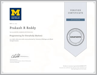 MAY 07, 2015
Prakash R Reddy
Programming for Everybody (Python)
an 11 week online non-credit course authorized by University of Michigan and offered
through Coursera
has successfully completed with distinction
Charles Severance
Clinical Associate Professor, School of Information
University of Michigan
Verify at coursera.org/verify/LG6HNLY7TV
Coursera has confirmed the identity of this individual and
their participation in the course.
 