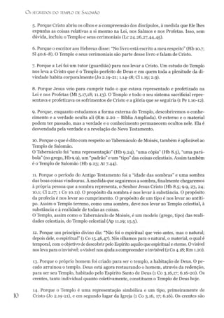 5. Porque Cristo abriu os olhos e a compreensão dos discípulos, à medida que Ele lhes
expunha as coisas relativas a si mesmo na Lei, nos Salmos e nos Profetas. Isso, sem
dúvida, incluiu o Templo e seus cerimoniais (Lc 24.26,27,44,45).
6. Porque o escritor aos Hebreus disse: “No livro está escrito a meu respeito” (Hb 10.7;
SI 40.6-8). O Templo e seus cerimoniais são parte desse livro e falam de Cristo.
7. Porque a Lei foi um tutor (guardião) para nos levar a Cristo. Um estudo do Templo
nos leva a Cristo que é o Templo perfeito de Deus e em quem toda a plenitude da di­
vindade habita corporalmente (Jo 2.19-21; 1.14-18; Cl 1.19; 2.9).
8. Porque Jesus veio para cumprir tudo o que estava representado e profetizado na
Lei e nos Profetas (Mt 5.17,18; 11.13). O Templo e todo o seu sistema sacrificial repre­
sentava e profetizava os sofrimentos de Cristo e a glória que se seguiría (1 Pe 1.10-12).
9. Porque, enquanto estudamos a forma externa do Templo, descobriremos o conhe­
cimento e a verdade oculta ali (Rm 2.20 - Bíblia Ampliada). O externo e o material
podem ter passado, mas a verdade e o conhecimento permanecem ocultos nele. Ela é
desvendada pela verdade e a revelação do Novo Testamento.
10. Porque o que é dito com respeito ao Tabernáculo de Moisés, também é aplicável ao
Templo de Salomão.
O Tabernáculo foi “uma representação” (Hb 9.24), “uma cópia” (Hb 8.5), “uma pará­
bola” (no grego, Hb 9.9), um “padrão” e um “tipo” das coisas celestiais. Assim também
é o Templo de Salomão (Hb 9.23; At 7.44).
11. Porque o período do Antigo Testamento foi a “idade das sombras” e uma sombra
das boas coisas vindouras. À medida que seguirmos a sombra, finalmente chegaremos
à própria pessoa que a sombra representa, o Senhor Jesus Cristo (Hb 8.5; 9.9, 23, 24;
10.1; Cl 2.17; 1 Co 10.11). O propósito da sombra é nos levar à substância. O propósito
da profecia é nos levar ao cumprimento. O propósito de um tipo é nos levar ao antíti-
po. Assim o Templo terreno, como uma sombra, deve nos levar ao Templo celestial, à
substância e à realidade de todas as coisas.
O Templo, assim como o Tabernáculo de Moisés, é um modelo (grego, tipo) das reali­
dades celestiais, do Templo celestial (Ap 11.19; 15.5).
12. Porque um princípio divino diz: “Não foi o espiritual que veio antes, mas o natural;
depois dele, o espiritual” (1 Co 15.46,47). Nós olhamos para o natural, o material, o qual é
temporal, com oobjetivo de descobrir pelo Espírito aquilo que espiritual e eterno. Ovisível
nos leva para o invisível; ovisível nos ajuda a compreender o invisível (2 Co 4.18; Rm 1.20).
13. Porque o próprio homem foi criado para ser o templo, a habitação de Deus. O pe­
cado arruinou o templo. Deus está agora restaurando o homem, através da redenção,
para ser seu Templo, habitado pelo Espírito Santo de Deus (1 Co 3.16,17; 6.16-20). Os
crentes, tanto individual quanto coletivamente, constituem o Templo de Deus hoje.
O s SEGREDOS D O TEMPLO DE SALO M ÃO
10
14. Porque o Templo é uma representação simbólica e um tipo, primeiramente de
Cristo (Jo 2.19-21), e em segundo lugar da Igreja (1 Co 3.16,17; 6.16). Os crentes são
 