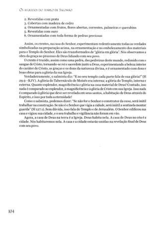 O s SEGREDOS D O TEMPLO DE SALO M ÃO
2. Revestidas com prata
3. Cobertas com madeira de cedro
4. Ornamentadas com frutos, flores abertas, correntes, palmeiras e querubins
5. Revestidas com ouro
6. Ornamentadas com toda forma de pedras preciosas
Assim, os crentes, na casa do Senhor, experimentam redentivamente todas as verdades
simbolizadas na preparação acima, na ornamentação e no embelezamento dos materiais
para oTemplo do Senhor. Eles são transformados de “glória em glória”.Nós observamos a
obra da graça no processo de Deus lidando com seu povo.
O crente é trazido, assim como uma pedra, das pedreiras deste mundo, redimido com 0
sangue de Cristo, tornando-se rei e sacerdotejunto a Deus, experimentando abeleza interior
do caráter de Cristo, as graças e os dons da natureza divina, e é ornamentado com dons e
boas obras para a glória da sua Igreja.
Verdadeiramente, o salmista diz: “E no seu templo cada parte fala de sua glória!” (SI
29.9 -KJV). A glória do Tabernáculo de Moisés era interna; a glória do Templo, interna e
externa. Quanto esplendor, magnificência e glória na casa material de Deus! Contudo, isso
nada é comparado ao esplendor, à magnificência e à glória de Cristo em sua Igreja. Isso nada
é comparado à glória que deve ser revelada em seus santos, a habitação de Deus através do
Espírito, e isso por toda a eternidade!
Como o salmista, podemos dizer: “Se não for o Senhor o construtor da casa, será inútil
trabalhar na construção. Se não é o Senhor quevigia a cidade, será inútil a sentinela montar
guarda” (SI 127.1). Sem dúvida, isso fala do Templo e de Jerusalém. O Senhor edificou sua
casa e vigiou sua cidade, e o seu trabalho e vigilância não foram em vão.
Agora, a casa de Deus na terra é a Igreja. Deus habita nela. A casa de Deus no céu éa
cidade. Nós habitaremos nela. A casa e a cidade estarão unidas na revelação final de Deus
com seu povo.
104
 
