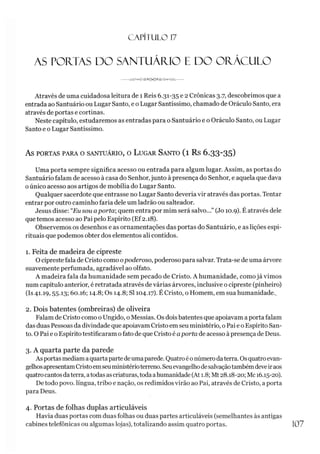 CAPÍTULO 1
7
AS PORTAS DO SANTUÁRIO E DO ORÁCULO
-------JW v<K7SAí><3,
*«a/cH>AA/V------
Através de uma cuidadosa leitura de 1 Reis 6.31-35 e 2 Crônicas 3.7, descobrimos que a
entrada ao Santuário ou Lugar Santo, e o Lugar Santíssimo, chamado de Oráculo Santo, era
através de portas e cortinas.
Neste capítulo, estudaremos as entradas para o Santuário e o Oráculo Santo, ou Lugar
Santo e o Lugar Santíssimo.
AS PORTAS PARA O SANTUÁRIO, O LUGAR SANTO ( l R s 6 .3 3 -3 5 )
Uma porta sempre significa acesso ou entrada para algum lugar. Assim, as portas do
Santuário falam de acesso à casa do Senhor,junto à presença do Senhor, e aquela que dava
oúnico acesso aos artigos de mobília do Lugar Santo.
Qualquer sacerdote que entrasse no Lugar Santo deveria vir através das portas. Tentar
entrar por outro caminho faria dele um ladrão ou salteador.
Jesus disse: “Eu sou aporta; quem entra por mim será salvo...” (Jo 10.9). É através dele
que temos acesso ao Pai pelo Espírito (Ef2.18).
Observemos os desenhos e as ornamentações das portas do Santuário, e as lições espi­
rituais que podemos obter dos elementos ali contidos.
1. Feita de madeira de cipreste
O cipreste fala de Cristo como opoderoso, poderoso para salvar. Trata-se de uma árvore
suavemente perfumada, agradável ao olfato.
A madeira fala da humanidade sem pecado de Cristo. A humanidade, como já vimos
num capítulo anterior, é retratada através devárias árvores, inclusive o cipreste (pinheiro)
(Is 41.19,55.13; 60.16; 14.8; Os 14.8; SI 104.17). É Cristo, o Homem, em sua humanidade..
2. Dois batentes (ombreiras) de oliveira
Falam de Cristo como o Ungido, o Messias. Os doisbatentes que apoiavam a porta falam
das duas Pessoas da divindade que apoiavam Cristo em seu ministério, oPai eo Espírito San­
to. O Pai e o Espíritotestificaram ofato de que Cristo é aporta de acesso àpresença de Deus.
3. A quarta parte da parede
As portasmediamaquartaparte deumaparede. Quatroé0númerodaterra. Osquatroevan­
gelhosapresentamCristoemseuministérioterreno. Seuevangelhodesalvaçãotambémdeveiraos
quatrocantosdaterra, atodasascriaturas, todaahumanidade (At 1.8; Mt28.18-20; Mc 16.15-20).
De todo povo. língua, tribo e nação, os redimidos virão ao Pai, através de Cristo, aporta
para Deus.
4. Portas de folhas duplas articuláveis
Havia duas portas com duas folhas ou duas partes articuláveis (semelhantes às antigas
cabines telefônicas ou algumas lojas), totalizando assim quatro portas. 107
 