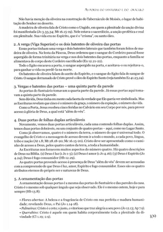 A S PORIAS D O SAN TU ÁR IO E D O O R Á C U LO
Não havia menção da oliveira na construção do Tabernáculo de Moisés, olugar de habi­
tação do Senhor no deserto.
A madeira de oliveira fala de Cristo como oUngido, em quem aplenitude da unção divina
foi manifestada (Jo 3.33,34; Mt 16.15-19). Nele estava o sacerdócio, a unção profética e real
emplenitude. Sua vida era no Espírito, que é o “crisma”, ou santo óleo.
2. A verga (Viga Superior) e os dois batentes de oliveira das portas
Essas portas tinham uma verga e doisbatentes laterais que também foram feitos de ma­
deira de oliveira. Na festa da Páscoa, Deus ordenou que o sangue do Cordeiro pascal fosse
aspergido de forma trinitária naverga e nos dois batentes das portas, enquanto a família se
alimentava do corpo deste Cordeiro sacrificado (Ex 12.21-22).
Todo o Egito encarava a porta, o sangue aspergido na porta, e aceitava-o ou rejeitava-o,
para ganhar avida ou perdê-la na morte.
Osbatentes de oliveira falam do azeite do Espírito, e o sangue do Egito fala do sangue de
Cristo. OsanguederramadodeCristoprovêoóleo doEspírito Santo (vejatambém Ez41.23,24).
3. Vergas e batentes das portas - uma quinta parte da parede
As portas do Santuário tomavam a quarta parte da parede. Já essas portas aqui toma­
vam aquinta parte da parede.
Semdúvida, Deustinhaemmentecadafacetadaverdadeque Elequeriaversimbolizada. Mas
as Escrituras revelamque cincoé onúmerodagraça, onúmeroda expiação, onúmero davida.
Como a Porta, Jesus recebeu cinco feridas no Calvário em seu Corpo por nós, para prover
acesso à glória de Deus, a qual está “além do véu”.
4. Duas portas de folhas duplas articuláveis
Novamente, vemos duas portas articuláveis, cada uma contendo folhas duplas. Assim,
temos duasportas dobráveis, ou um conjunto de quatro portas - aqui, como no Lugar Santo.
Comojá observamos, quatro é o número da terra, o número do que é universal todo. O
evangelho de Cristo e a mensagem de acesso devem ir a todo o mundo, a cada povo, língua,
tribo e nação (At 1.8; Mt 28.18-20; Mc 16.15-20). Cristo deve ser apresentado como o cami­
nho de acesso a Deus, pelos quatro cantos da terra, atoda a humanidade.
As Escrituras nos fornecem muitos aspectos do número quatro. Há quatro descrições
de Deus na Bíblia. (1) Deus é luz (1Jo 1-5); (2) Deus é amor (1Jo 4.16); (3) Deus é Espírito (Jo
4.24); Deus é fogo consumidor (Hb 12.29).
As quatro portas provendo acesso àpresença de Deus “além dovéu” devem ser acessadas
com a compreensão de que Deus é luz, amor, Espírito e fogo consumidor. Esses são os quatro
atributos eternos do próprio ser e natureza de Deus.
5. A ornamentação das portas
A ornamentação dessas portas é a mesma das portas do Santuário e das paredes da casa.
Cristo é o mesmo sob qualquer ângulo que seja observado. Ele é o mesmo ontem, hoje e para
sempre (Hb 13.8):
• Flores abertas:A beleza e a fragrância de Cristo em sua perfeita e madura humani­
dade; revelando Deus, o Pai (Jo 1.14-18).
•Palmeiras: Cristo é o reto; ojusto, ovitorioso que traz alegria a seu povo (Jo 12.13; Ap 7.9).
• Querubins: Cristo é aquele em quem habita corporalmente toda a plenitude da di­
vindade (Cl 1.19; 2.9).
 