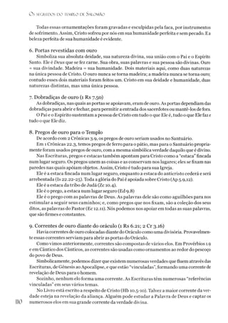 O s SEGREDOS D O TEMPLO DE S A LO M Ã O
Todas essas ornamentações foram gravadas e esculpidas pela faca, por instrumentos
de sofrimento. Assim, Cristo sofreu por nós em sua humanidade perfeita e sem pecado. Ea
beleza perfeita de sua humanidade é evidente.
6. Portas revestidas com ouro
Simboliza sua absoluta deidade, sua natureza divina, sua união com o Pai e o Espírito
Santo. Ele é Deus que se fez carne. Sua obra, suas palavras e sua pessoa são divinas. Ouro
= sua divindade. Madeira = sua humanidade. Dois materiais aqui, como duas naturezas
na única pessoa de Cristo. O ouro nunca se torna madeira; a madeira nunca se torna ouro;
contudo esses dois materiais foram feitos um. Cristo em sua deidade e humanidade, duas
naturezas distintas, mas uma única pessoa.
7. Dobradiças de ouro (1 Rs 7.50)
As dobradiças, nas quais as portas se apoiavam, eram de ouro. As portas dependiam das
dobradiças para abrir e fechar, para permitir a entrada dos sacerdotes ou mantê-los de fora.
O Pai e o Espírito sustentam a pessoa de Cristo em tudo o que Ele é, tudo o que Ele faz e
tudo o que Ele diz.
8. Pregos de ouro para o Templo
De acordo com 2 Crônicas 3.9, os pregos de ouro seriam usados no Santuário.
Em 1 Crônicas 22.3, temos pregos de ferro para o pátio, mas para o Santuário propria­
mente foram usados pregos de ouro, com a mesma simbólica verdade daquilo que é divino.
Nas Escrituras, pregos e estacas também apontam para Cristo como a“estaca”fincada
num lugar seguro. Os pregos unem as coisas e as conservam nos lugares; eles se fixam nas
paredes nas quais apoiam objetos. Assim, Cristo é tudo para sua Igreja.
Ele é a estaca fincada num lugar seguro, enquanto a estaca do anticristo cederá e será
arrebentada (Is 22.22-25). Toda a glória do Pai é apoiada sobre Cristo (Ap 5.9,12).
Ele é a estaca da tribo de Judá (Zc 10.4).
Ele é o prego, a estaca num lugar seguro (Ed 9.8)
Ele é o prego com as palavras de Deus. As palavras dele são como aguilhões para nos
estimular a seguir seus caminhos; e, como pregos que nos fixam, são a coleção dos seus
ditos, as palavras do Pastor (Ec 12.11). Nós podemos nos apoiar em todas as suas palavras,
que são firmes e constantes.
9. Correntes de ouro diante do oráculo (1 Rs 6.21; 2 Cr 3.16)
Havia correntes de ouro colocadas diante do Oráculo como uma divisória. Provavelmen­
te essas correntes serviam para abrir as portas do Oráculo.
Como vimos anteriormente, correntes são compostas de vários elos. Em Provérbios 1.9
e em Cântico dos Cânticos, as correntes são usadas como ornamentos ao redor do pescoço
do povo de Deus.
Simbolicamente, podemos dizer que existem numerosasverdades que fluem através das
Escrituras, de Gênesis ao Apocalipse, e que estão “vinculadas”,formando uma corrente de
revelação de Deus para ohomem.
Sozinho, nenhum elo forma uma corrente. As Escrituras têm numerosas “referências
vinculadas” em seus vários temas.
No Livro está escrito a respeito de Cristo (Hb 10.5-10). Talvez a maior corrente da ver­
dade esteja na revelação da aliança. Alguém pode estudar a Palavra de Deus e captar os
numerosos elos em sua grande corrente da verdade divina.
 