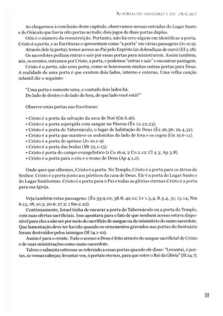 A s PORTAS D O SANTUÁRIO E D O O R Á C U LO
Ao chegarmos à conclusão deste capítulo, observamos nessas entradas do Lugar Santo
e do Oráculo que havia oito portas ao todo; doisjogos de duas portas duplas.
Oito é o número da ressurreição. Portanto, não há erro algum em identificar a porta.
Cristo é aporta, e as Escrituras o apresentam como “a porta”em várias passagens (Jo 10.9).
Através dele (aporta), temos acesso ao Pai pelo Espírito (asdobradiças de ouro) (Ef2.18).
Os sacerdotes podiam entrar e sair por essas portas para ministrarem. Assim também,
nós, oscrentes, entramos por Cristo, a porta, e podemos “entrar e sair”e encontrar pastagem.
Cristo é aporta, não uma porta, como se houvessem muitas outras portas para Deus.
A realidade de uma porta é que existem dois lados, interno e externo. Uma velha canção
infantil diz o seguinte:
“Uma porta e somente uma, e contudo dois lados há.
Do lado de dentro e do lado de fora, de que lado você está?”
Observe estas portas nas Escrituras:
• Cristo é a porta da salvação da arca de Noé (Gn 6.16).
• Cristo é a porta aspergida com sangue na Páscoa (Êx 12.22,23).
• Cristo é a porta do Tabernáculo, o lugar de habitação de Deus (Êx 26.36; 29.4,32).
• Cristo é a porta que manteve os sodomitas do lado de fora e os cegou (Gn 19.6-12).
• Cristo é a porta do aprisco (Jo 10.1-9).
• Cristo é a porta das bodas (Mt 25.1-13).
• Cristo é porta do campo evangelístico (1 Co 16.9; 2 Co 2.12; Cl 4.3; Ap 3.8).
• Cristo é a porta para o céu e 0trono de Deus (Ap 4.1,2).
Onde quer que olhemos, Cristo é a porta. No Templo, Cristo é a porta para os átrios do
Senhor. Cristo é a portajunto aos pórticos da casa de Deus. Ele é a porta do Lugar Santo e
do Lugar Santíssimo. Cristo é a porta para o Pai e todas as glórias eternas.Cristo é a porta
para sua Igreja.
Veja também estas passagens: (Êx 33.9,10; 38.8; 40.12; Lv 1.3,4; 8.3,4,31; 1514; Nm
6.13,18; 10.3; 20.6; 27.2; 1 Sm 2.22).
Continuamente, Israel tinha de encarar a porta do Tabernáculo ou a porta do Templo,
com suas ofertas sacrificiais. Isso apontava para ofato de que nenhum acesso estava dispo­
nível para eles a não serpormeio do sacrifíciode sangue oudo ministério do sumo sacerdote.
Que lamentação deve ter havido quando os ornamentos gravados nas portas do Santuário
foram destruídos pelos inimigos (SI 74.1-10).
Assim é para o crente. Todo o acesso a Deus é feito através do sangue sacrificial de Cristo
e de suas ministrações como sumo sacerdote.
Talvez osalmista estivesse se referindo a essas portas quando eledisse: “Levantai, ópor­
tas, as vossascabeças; levantai-vos, óportais eternos, para que entre o Rei da Glória” (SI24.7).
1
1
1
 