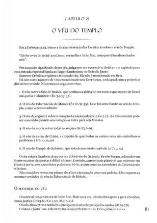 CAPÍTULO 1
8
O VÉU DO TEMPLO
Em 2 Crônicas 3.14, temos a única referência das Escrituras sobre ovéu do Templo.
“Ele fez ovéu detecido azul, roxo, vermelho e linho fino, com querubins desenhados
nele”.
Por causa do significado desse véu, julgamos ser necessário dedicar um capítulo para
essa entrada especial ligada ao Lugar Santíssimo, ou Oráculo Santo.
Somente Crônicas registra a feitura do véu. Ele não é mencionado em Reis.
Há um vasto número de véus mencionado nas Escrituras, cada qual com a própria e
distintiva verdade. Nós temos os seguintes véus:
1.0 véu sobre a face de Moisés, que ocultava a glória de seu rosto e que o povo de Israel
não podia vislumbrar (Êx 34.33-35).
2. O véu do Tabernáculo de Moisés (Êx 26.31-35). Esse foi semelhante ao véu do Tem­
plo, como veremos adiante.3
4
5
6
3. O véu da cegueira sobre o coração da naçãojudaica (2 Co 3.13-16). Ele somente pode
ser removido quando seu coração se volta para seu Messias
4. O véu da morte sobre todas as nações (Is 25.6-9).
5. O véu da carne de Cristo, a respeito do qual todos os outros véus são simbólicos e
proféticos ( Hb 10.19,20).
6. O véu do Templo de Salomão, que estudamos neste capítulo (2 Cr 3.14).
O véu estava ligado às duas portas dobráveis do Oráculo. Se eles foram colocados em
frente ou atrás das portas é difícil afirmar. Contudo, parece mais plausível que estivesse em
frente à porta, e os sacerdotes pudessem vê-lo, assim como os sacerdotes do Tabernáculo
ofaziam.
Nós consideraremos em plenos detalhes a feitura do véu e seu padrão. Eles seguem as
mesmas verdades do véu do Tabernáculo de Moisés.
O MATERIAL DO VÉU
O material desse véu era de linho fino. Mais uma vez, o linho fino aponta para o Senhor,
nossajustiça (Jr 23.6; 1 Co 1.30; 2 Co 5.21).
O linho fino retrata também ajustiça ou os atos dejustiça dos santos (At 19.7,8).
Cristo é ojusto. Isso é descrito mais especificamente no Evangelho de Lucas. 1
1
3
 