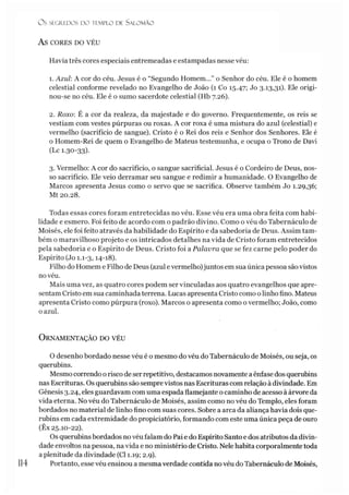 O S SEGREDOS D O TEMPLO DE S A LO M Ã O
AS CORES DO VÉU
Havia três cores especiais entremeadas e estampadas nesse véu:
1. Azul: A cor do céu. Jesus é o “Segundo Homem...” o Senhor do céu. Ele é o homem
celestial conforme revelado no Evangelho de João (1 Co 15.47; Jo 3-13,31). Ele origi­
nou-se no céu. Ele é o sumo sacerdote celestial (Hb 7.26).
2. Roxo: É a cor da realeza, da majestade e do governo. Frequentemente, os reis se
vestiam com vestes púrpuras ou roxas. A cor roxa é uma mistura do azul (celestial) e
vermelho (sacrifício de sangue). Cristo é o Rei dos reis e Senhor dos Senhores. Ele é
o Homem-Rei de quem o Evangelho de Mateus testemunha, e ocupa o Trono de Davi
(Lc 1.30-33)-
3. Vermelho: A cor do sacrifício, o sangue sacrificial. Jesus é o Cordeiro de Deus, nos­
so sacrifício. Ele veio derramar seu sangue e redimir a humanidade. O Evangelho de
Marcos apresenta Jesus como o servo que se sacrifica. Observe também Jo 1.29,36;
Mt 20.28.
Todas essas cores foram entretecidas no véu. Esse véu era uma obra feita com habi­
lidade e esmero. Foi feito de acordo com o padrão divino. Como o véu do Tabernáculo de
Moisés, ele foi feito através da habilidade do Espírito e da sabedoria de Deus. Assim tam­
bém o maravilhoso projeto e os intricados detalhes na vida de Cristo foram entretecidos
pela sabedoria e o Espírito de Deus. Cristo foi a Palavra que se fez carne pelo poder do
Espírito (Jo 1.1-3,14-18).
Filho do Homem e Filho de Deus (azul evermelho)juntos em sua única pessoa sãovistos
no véu.
Mais uma vez, as quatro cores podem ser vinculadas aos quatro evangelhos que apre­
sentam Cristo em sua caminhada terrena. Lucas apresenta Cristo como olinho fino. Mateus
apresenta Cristo como púrpura (roxo). Marcos o apresenta como o vermelho; João, como
o azul.
O rnamentação do véu
O desenho bordado nesse véu é o mesmo do véu do Tabernáculo de Moisés, ou seja, os
querubins.
Mesmo correndo orisco de ser repetitivo, destacamos novamente a ênfase dos querubins
nas Escrituras. Os querubins são semprevistos nas Escrituras com relação à divindade. Em
Gênesis 3.24, eles guardavam com uma espada flamejante ocaminho de acesso à árvore da
vida eterna. No véu do Tabernáculo de Moisés, assim como no véu do Templo, eles foram
bordados no material de linho fino com suas cores. Sobre a arca da aliança havia dois que­
rubins em cada extremidade do propiciatório, formando com este uma única peça de ouro
(Êx 25.10-22).
Os querubinsbordados no véu falam do Pai e do Espírito Santo e dos atributos da divin­
dade envoltos na pessoa, na vida e no ministério de Cristo. Nele habita corporalmente toda
a plenitude da divindade (Cl 1.19; 2.9).
Portanto, esse véu ensinou a mesma verdade contida novéu do Tabernáculo de Moisés,
1
14
 
