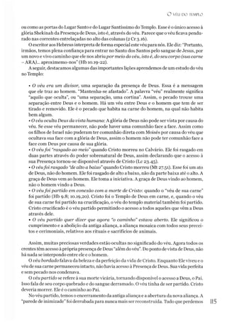 O VÉU n o 11 MPLO
ou como as portas do Lugar Santo e do Lugar Santíssimo do Templo. Esse é o único acesso à
glória Shekinah da Presença de Deus, isto é, através dovéu. Parece que ovéu ficava pendu­
rado nas correntes entrelaçadas no alto das colunas (2 Cr 3.16).
O escritor aos Hebreus interpreta de forma especial este véu para nós. Ele diz: “Portanto,
irmãos, temos plena confiança para entrar no Santo dos Santos pelo sangue de Jesus, por
um novo e vivo caminho que ele nos abriupor meio do véu, isto é, do seu corpo (sua carne
- ARA}... aproximemo-nos” (Hb 10.19-22).
A seguir, destacamos algumas das importantes lições aprendemos de um estudo do véu
noTemplo:
• O véu era um divisor, uma separação da presença de Deus. Essa é a mensagem
que ele traz ao homem. “Mantenha-se afastado”. A palavra “véu” realmente significa
“aquilo que oculta”, ou “uma separação, uma cortina”. Assim, o pecado trouxe uma
separação entre Deus e o homem. Há um véu entre Deus e o homem que tem de ser
tirado e removido. Ele é o pecado que habita na carne do homem, na qual não habita
bem algum.
• O véu oculta Deus da vista humana: A glória de Deus não pode ser vista por causa do
véu. Se esse véu permanecer, não pode haver uma comunhão face a face. Assim como
os filhos de Israel não puderam ter comunhão direta com Moisés por causa do véu que
ocultava sua face com a glória de Deus, assim o homem não pode ter comunhão face a
face com Deus por causa de sua glória.
• O véufoi “rasgado ao meio” quando Cristo morreu no Calvário. Ele foi rasgado em
duas partes através do poder sobrenatural de Deus, assim declarando que o acesso à
sua Presença tornou-se disponível através de Cristo (Lc 23.45).
• O véufoi rasgado “de alto a baixo”quando Cristo morreu (Mt 27.51). Esse foi um ato
de Deus, não do homem. Ele foi rasgado de alto a baixo, não da parte baixa até o alto. A
graça de Deus vem ao homem. Ele toma a iniciativa. A graça de Deus vindo ao homem,
não o homem vindo a Deus.
• O véufoi partido em conexão com a morte de Cristo: quando o “véu de sua carne”
foi partido (Hb 9.8; 10.19,20). Cristo foi o Templo de Deus em carne, e, quando o véu
de sua carne foi partido na crucificação, o véu do templo material também foi partido.
Cristo crucificado é o véu partido permitindo o acesso a todos aqueles que vêm a Deus
através dele.
• O véu partido quer dizer que agora “o caminho” estava aberto. Ele significou o
cumprimento e a abolição da antiga aliança, a aliança mosaica com todos seus precei­
tos e cerimoniais, relativos aos rituais e sacrifícios de animais.
Assim, muitas preciosas verdades estão ocultas no significado do véu. Agora todos os
crentestêm acesso à própria presença de Deus “além dovéu”. Do ponto de vista de Deus, não
há nada se interpondo entre ele e o homem.
O véu bordado falava da beleza e da perfeição da vida de Cristo. Enquanto Eleviveu e o
véu de sua carne permaneceu intacto, nãohavia acesso à Presença de Deus. Suavida perfeita
e sem pecado nos condenava.
O véupartido se refere à sua morte vicária, tornando disponível o acesso a Deus, o Pai.
Isso fala de seu corpo quebrado e do sangue derramado. O véu tinha de ser partido. Cristo
deveria morrer. Ele é o caminho ao Pai.
No véu partido, temos o encerramento da antiga aliança e a abertura da nova aliança. A
“parede de inimizade” foi derrubada para nunca mais ser reconstruída. Tudo que perdemos 1
1
5
 