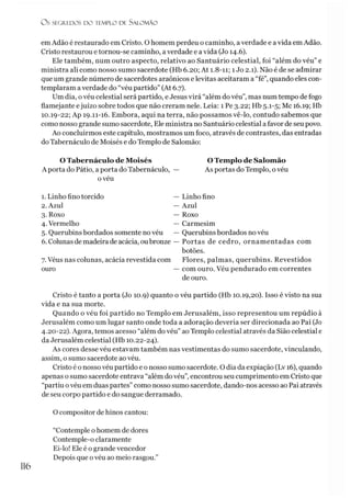 Os SEGREDOS D O TEMPLO D ! S A LO M Ã O
emAdão é restaurado em Cristo. O homem perdeu o caminho, averdade e avida emAdão.
Cristo restaurou e tornou-se caminho, averdade e avida (Jo 14.6).
Ele também, num outro aspecto, relativo ao Santuário celestial, foi “além do véu” e
ministra ali como nosso sumo sacerdote (Hb 6.20; At 1.8-11; 1 Jo 2.1). Não é de se admirar
que um grande número de sacerdotes araônicos e levitas aceitaram a “fé”, quando eles con­
templaram a verdade do “véu partido” (At 6.7).
Um dia, ovéu celestial será partido, e Jesus virá “além do véu”, mas num tempo de fogo
flamejante ejuízo sobre todos que não creram nele. Leia: 1 Pe 3.22; Hb 5.1-5; Mc 16.19; Hb
10.19-22; Ap 19.11-16. Embora, aqui na terra, não possamos vê-lo, contudo sabemos que
como nosso grande sumo sacerdote, Ele ministra no Santuário celestial a favor de seu povo.
Ao concluirmos este capítulo, mostramos um foco, através de contrastes, das entradas
do Tabernáculo de Moisés e do Templo de Salomão:
O Tabernáculo de Moisés
A porta do Pátio, aporta do Tabernáculo,
O Templo de Salomão
As portas do Templo, ovéu
oveu
1. Linho fino torcido
2. Azul
3. Roxo
4. Vermelho
5. Querubins bordados somente no véu
6. Colunas de madeira de acácia, oubronze
— Linho fino
— Azul
— Roxo
— Carmesim
— Querubins bordados no véu
Portas de cedro, ornamentadas com
botões.
7. Véus nas colunas, acácia revestida com Flores, palmas, querubins. Revestidos
ouro — com ouro. Véu pendurado em correntes
de ouro.
Cristo é tanto a porta (Jo 10.9) quanto o véu partido (Hb 10.19,20). Isso é visto na sua
vida e na sua morte.
Quando o véu foi partido no Templo em Jerusalém, isso representou um repúdio à
Jerusalém como um lugar santo onde toda a adoração deveria ser direcionada ao Pai (Jo
4.20-22). Agora, temos acesso “além do véu” ao Templo celestial através da Sião celestial e
da Jerusalém celestial (Hb 10.22-24).
As cores desse véu estavam também nas vestimentas do sumo sacerdote, vinculando,
assim, o sumo sacerdote ao véu.
Cristo é onosso véu partido e o nosso sumo sacerdote. O dia da expiação (Lv 16), quando
apenas o sumo sacerdote entrava “além dovéu”, encontrou seu cumprimento em Cristo que
“partiu ovéu em duas partes” como nosso sumo sacerdote, dando-nos acesso ao Pai através
de seu corpo partido e do sangue derramado.
O compositor de hinos cantou:
116
“Contemple o homem de dores
Contemple-o claramente
Ei-lo! Ele é o grande vencedor
Depois que ovéu ao meio rasgou.’
 