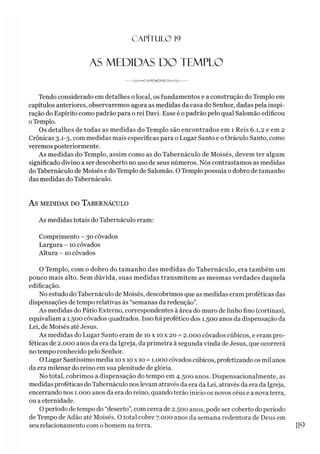 CAPÍTULO 1
9
AS MEDIDAS DO TEMPLO
---------------------
Tendo considerado em detalhes o local, os fundamentos e a construção do Templo em
capítulos anteriores, observaremos agora as medidas da casa do Senhor, dadas pela inspi­
ração do Espírito como padrão para o rei Davi. Esse é o padrão pelo qual Salomão edificou
oTemplo.
Os detalhes de todas as medidas do Templo são encontrados em 1 Reis 6.1,2 e em 2
Crônicas 3.1-3, com medidas mais específicas para o Lugar Santo e o Oráculo Santo, como
veremos posteriormente.
As medidas do Templo, assim como as do Tahernáculo de Moisés, devem ter algum
significado divino a ser descoberto no uso de seus números. Nós contrastamos as medidas
doTahernáculo de Moisés e do Templo de Salomão. O Templo possuía o dobro de tamanho
das medidas do Tahernáculo.
AS MEDIDAS DO TABERNÁCULO
As medidas totais do Tahernáculo eram:
Comprimento - 30 côvados
Largura -10 côvados
Altura -10 côvados
O Templo, com o dobro do tamanho das medidas do Tahernáculo, era também um
pouco mais alto. Sem dúvida, suas medidas transmitem as mesmas verdades daquela
edificação.
No estudo do Tahernáculo de Moisés, descobrimos que as medidas eram proféticas das
dispensações de tempo relativas às “semanas da redenção”.
As medidas do Pátio Externo, correspondentes à área do muro de linho fino (cortinas),
equivaliam a 1.500 côvados quadrados. Isso foi profético dos 1.500 anos da dispensação da
Lei, de Moisés até Jesus.
As medidas do Lugar Santo eram de 10 x 10 x 20 = 2.000 côvados cúbicos, e eram pro­
féticas de 2.000 anos da era da Igreja, da primeira à segunda vinda de Jesus, que ocorrerá
no tempo conhecido pelo Senhor.
O Lugar Santíssimo media 10x 10x 10 = 1.000 côvados cúbicos, profetizando os mil anos
da era milenar do reino em sua plenitude de glória.
No total, cobrimos a dispensação do tempo em 4.500 anos. Dispensacionalmente, as
medidas proféticas do Tahernáculo nos levam através da era da Lei, através da era da Igreja,
encerrando nos 1.000 anos da era do reino, quando terão inicio os novos céus e a novaterra,
ou a eternidade.
O período de tempo do “deserto”, com cerca de 2.500 anos, pode ser coberto do período
de Tempo de Adão até Moisés. O total cobre 7.000 anos da semana redentora de Deus em
seu relacionamento com o homem na terra. 1
1
9
 