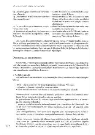 O S SEGREDOS D O TEMPLO DE S A LO M Ã O
13. Descanso, paz e estabilidade caracteri­
zam oTemplo
14. Os sacerdotes ministram com sacrifício
e incenso ao Senhor
15. Os sacerdotes ministram em seus 24
turnos, dia e noite
16. A ordem de adoração de Davi com seus
cantores e músicos foi incorporada à ordem
do Templo
Eterno descanso, paz e estabilidade, carac­
terizam a cidade de Deus
Os redimidos são reis e sacerdotes para
Deus e o Cordeiro, oferecendo sacrifícios
espirituais e incenso de oração e louvor
eternamente
Os redimidos ministrarão dia e noite, eter­
namente, em seus turnos
A ordem de adoração do Filho de Davi com
cantores e músicos será estabelecida para
sempre no Tabernáculo de Deus
Um exame dessa comparação certamente aponta para a revelação final de Deus na
Bíblia, a cidade quadrangular, e a eterna habitação dos redimidos. Ali eles governarão,
reinarão e adorarão como reis e sacerdotes junto a Deus e ao Cordeiro. O estudante pode
ver que uma compreensão dos Tabernáculos de Moisés e de Davi e do Templo de Salomãoé
a chave para entender a Carta aos Hebreus e oApocalipse.
O SIGNIFICADO DOS NÚMEROS
Sem dúvida, o vínculo predominante entre o Tabernáculo de Deus e a cidade de Deus
está relacionado com as medidas dadas divinamente. Uma comparação doTabernáculo, do
Templo e da cidade de Deus revela os múltiplos do número doze, o número 24 e do número
144, ou realmente, os múltiplos de 12.000.
1. No Tabernáculo
Nós podemos falar somente de poucos exemplos desses números nas estruturas pro­
féticas:
• Doze - Havia doze pães na mesa da proposição (pães da Presença).
Havia doze pedras no peitoral do sumo sacerdote.
A haste do candelabro de ouro tinha 12 em sua ornamentação e unidade.
• Vinte e quatro - Os doze pães das mesas da proposição tinham cada um duas medi­
das de flor de farinha, totalizando assim 24 medidas.
As quatro bases de prata do véu no Lugar Santíssimo representavam 4 x 6.000 =
24.000 israelitas redimidos.
O mesmo é verdade com relação às 96 bases de prata nas tábuas do Tabernáculo. Es­
sas 96 bases representavam 576.000 almas redimidas, ou 4 x 12 = 48 x 12.000 almas
resgatadas.
Cada tábua permanecia sobre duas bases de prata. Cada base representava 6.000 al­
mas. Assim, temos 12.000 almas representadas em cada tábua do Tabernáculo.
• Cento e quarenta e quatro: Já falamos desse múltiplo de doze. Nas bases sob as tá­
buas, temos 4 x 144.000 israelitas redimidos (ou 48 x 12.000). Na cobertura de pêlos
de cabra, no primeiro jogo de seis cortinas sobre o Lugar Santo, a medida era de 30 x
4 x6 côvados quadrados, ou 5 x 144 côvados quadrados sobre o Lugar Santo.
 
