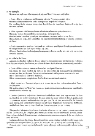 A S M EDIDAS D O TEMPLO
2. No Templo
Novamente podemos falar apenas de alguns “doze”e de seus múltiplos:
• Doze - Havia 12 pães nas 10 Mesas de pães da Presença, ou 120 pães.
O sumo sacerdote também tinha doze pedras no peitoral do juízo.
Ele também tinha os doze nomes das doze tribos de Israel nas duas pedras de ônix
em seus ombros.
• Vinte e quatro - O Templo é marcado destacadamente pelo número 24.
Havia 24 turnos de sacerdotes, operando 24 horas por dia.
Os turnos dos capitães, príncipes, sacerdotes e cantores levitas eram de 24.
Havia também os 24.000 israelitas, em suas responsabilidades por Israel e o Templo
de Deus.
• Cento e quarenta e quatro - Isso pode servisto nas medidas do Templo propriamente.
O Templo media 60 x 20 x 30, ou 144 x 5 x 10.
O Lugar Santíssimo, incluindo as câmaras sacerdotais, media 20 x 20 x 30 ou 12.000
côvados cúbicos.
3. Na cidade de Deus
A revelação final de cada um desses números bem como seus múltiplos são vistos no
livro do Apocalipse e, finalmente, na cidade de Deus. Basicamente, notamos alguns deles:
• Doze - Há 12 estrelas na coroa da mulher em Apocalipse 12.1.
Na cidade de Deus existem 12 portões de 12 pérolas; 12 mensageiros permanecem
nesses portões; 12 tipos de frutos nas 12 árvores da vida para os 12 meses do ano.
Há os 12 nomes das 12 tribos de Israel.
Há os 12 nomes dos 12 apóstolos do Cordeiro nos 12 fundamentos.
• Vinte e quatro - Em Apocalipse 4 e 5, vemos 24 anciãos vistos adorando a Deus e
ao Cordeiro.
Há muitos números “doze” na cidade, os quais estão combinados em seu significado,
ressaltando o número 24.
• Cento e Quarenta e Quatro - O muro da cidade de Deus tem 144 côvados de altu­
ra. Existem os 12.000 escolhidos de cada uma das doze tribos de Israel, perfazendo
144.000 que seguem ao Cordeiro aonde quer que Ele vá. Isso, sem dúvida, foi simboli­
zado nas 12.000 almas representadas nas 96 bases de prata do Tabernáculo de Moisés.
A cidade de Deus tem 12.000 côvados e é quadrangular, ou 4 x 12.000.
É impossível não perceber a importância dos números 12,24,144 ou 12.000, constata­
dos no Tabernáculo, no Templo e, finalmente, na eterna cidade de Deus no livro de Apoca­
lipse, o livro do final. Podemos ver a glória desses números carregada de forma tripla em
seus milhares.
Isaías profetizou da cidade da noite em toda a sua glória e tudo foi confirmado pelo
apóstolo João no Apocalipse (Is 54.1-7; 60.10-22; 61.10-44; 62.1-5; 10-12 com Ap 21,22).
Comojá observamos nos capítulos anteriores, oTemplo pode ser considerado de várias
formas:
 
