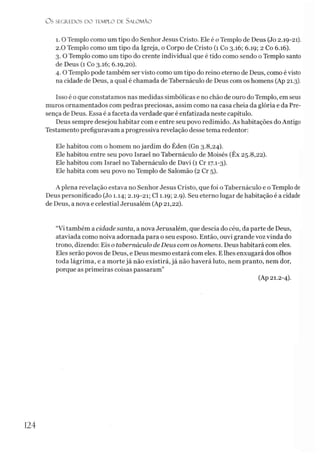 O S SEGR.EDOS D O TEMPLO DE SALO M ÃO
i. O Templo como um tipo do Senhor Jesus Cristo. Ele é o Templo de Deus (Jo 2.19-21).
2.0 Templo como um tipo da Igreja, o Corpo de Cristo (1 Co 3.16; 6.19; 2 Co 6.16).
3. O Templo como um tipo do crente individual que é tido como sendo o Templo santo
de Deus (1 Co 3.16; 6.19,20).
4. O Templo pode também ser visto como um tipo do reino eterno de Deus, como é visto
na cidade de Deus, a qual é chamada de Tabernáculo de Deus com os homens (Ap 21.3).
Isso é o que constatamos nas medidas simbólicas e no chão de ouro do Templo, em seus
muros ornamentados com pedras preciosas, assim como na casa cheia da glória e da Pre­
sença de Deus. Essa é a faceta da verdade que é enfatizada neste capítulo.
Deus sempre desejou habitar com e entre seu povo redimido. As habitações do Antigo
Testamento prefiguravam a progressiva revelação desse tema redentor:
Ele habitou com o homem no jardim do Éden (Gn 3.8,24).
Ele habitou entre seu povo Israel no Tabernáculo de Moisés (Êx 25.8,22).
Ele habitou com Israel no Tabernáculo de Davi (1 Cr 17.1-3).
Ele habita com seu povo no Templo de Salomão (2 Cr 5).
A plena revelação estava no Senhor Jesus Cristo, que foi o Tabernáculo e o Templo de
Deus personificado (Jo 1.14; 2.19-21; Cl 1.19; 2.9). Seu eterno lugar de habitação é a cidade
de Deus, a nova e celestial Jerusalém (Ap 21,22).
“Vi também a cidade santa, a nova Jerusalém, que descia do céu, da parte de Deus,
ataviada como noiva adornada para o seu esposo. Então, ouvi grande voz vinda do
trono, dizendo: Eis o tabernáculo deDeus com os homens. Deus habitará com eles.
Eles serão povos de Deus, e Deus mesmo estará com eles. Elhes enxugará dos olhos
toda lágrima, e a morte já não existirá, já não haverá luto, nem pranto, nem dor,
porque as primeiras coisas passaram”
(Ap 21.2-4).
124
 