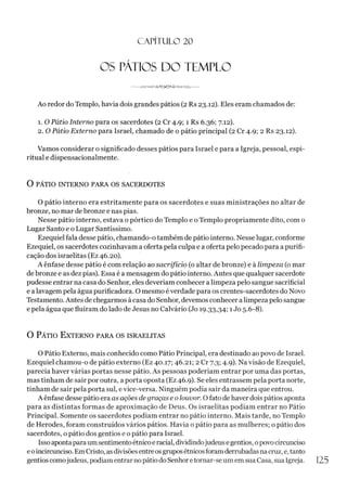 CAPÍTULO 20
OS PÁTIOS DO TEMPLO
--*
A
A
/
,
-o
<
^
S
^
©
<
$
*<
2
/
í>
o
J
V
W
---
Ao redor do Templo, havia dois grandes pátios (2 Rs 23.12). Eles eram chamados de:
1. O Pátio Interno para os sacerdotes (2 Cr 4.9; 1 Rs 6.36; 7.12).
2. O Pátio Externo para Israel, chamado de o pátio principal (2 Cr 4.9; 2 Rs 23.12).
Vamos considerar o significado desses pátios para Israel e para a Igreja, pessoal, espi­
ritual e dispensacionalmente.
O PÁTIO INTERNO PARA OS SACERDOTES
O pátio interno era estritamente para os sacerdotes e suas ministrações no altar de
bronze, no mar debronze e nas pias.
Nesse pátio interno, estava o pórtico do Templo e o Templo propriamente dito, com o
Lugar Santo e o Lugar Santíssimo.
Ezequiel fala desse pátio, chamando-o também de pátio interno. Nesse lugar, conforme
Ezequiel, os sacerdotes cozinhavam a oferta pela culpa e a oferta pelo pecado para a purifi­
cação dos israelitas (Ez 46.20).
A ênfase desse pátio é com relação ao sacrifício (o altar de bronze) e à limpeza (o mar
de bronze e as dez pias). Essa é a mensagem do pátio interno. Antes que qualquer sacerdote
pudesse entrar na casa do Senhor, eles deveríam conhecer alimpeza pelo sangue sacrificial
e a lavagem pela água purificadora. O mesmo éverdade para os crentes-sacerdotes do Novo
Testamento. Antes de chegarmos à casa do Senhor, devemos conhecer a limpeza pelo sangue
e pela água que fluíram do lado de Jesus no Calvário (Jo 19.33,34;1Jo 5.6-8).
O Pátio E xterno para os israelitas
O Pátio Externo, mais conhecido como Pátio Principal, era destinado ao povo de Israel.
Ezequiel chamou-o de pátio externo (Ez 40.17; 46.21; 2 Cr 7.3; 4.9). Na visão de Ezequiel,
parecia haver várias portas nesse pátio. As pessoas poderíam entrar por uma das portas,
mas tinham de sair por outra, a porta oposta (Ez 46.9). Se eles entrassem pela porta norte,
tinham de sair pela porta sul, e vice-versa. Ninguém podia sair da maneira que entrou.
A ênfase desse pátio era as ações de graças e o louvor. O fato de haver dois pátios aponta
para as distintas formas de aproximação de Deus. Os israelitas podiam entrar no Pátio
Principal. Somente os sacerdotes podiam entrar no pátio interno. Mais tarde, no Templo
de Herodes, foram construídos vários pátios. Havia o pátio para as mulheres; o pátio dos
sacerdotes, o pátio dos gentios e o pátio para Israel.
Issoapontaparaumsentimentoétnico eracial, dividindojudeus egentios, opovocircunciso
eoincircunciso. EmCristo, asdivisõesentreosgruposétnicosforamderrubadasnacruz,e, tanto
gentios comojudeus, podiam entrar nopátio doSenhoretornar-se um em sua Casa, sua Igreja.
 