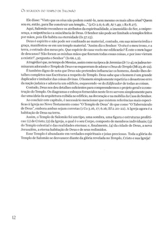 O S SEGREDOS D O TEMPLO DE SALO M ÃO
Ele disse: “Visto que os céus não podem contê-lo, nem mesmo os mais altos céus? Quem
sou eu, então, para lhe construir um templo...” (2Cr 2.6; 6.18; At 7.49; 1 Rs 8.27).
Aqui, Salomão reconhece os atributos da espiritualidade, a imensidão do Ser, aonipre­
sença, a onipotência e a onisciência de Deus. O Senhor não pode serlimitado atemplosfeitos
por mãos, pois Ele habita na eternidade (Is 57.15).
Deus é espírito e não pode ser confinado ao material, contudo, em sua misericórdia e
graça, manifestou-se em um templo material. “Assim diz o Senhor: ‘O céu é o meutrono, e a
terra, o estrado dos meus pés. Que espécie de casa vocês me edificarão? É este o meü lugar
de descanso? Não foram as minhas mãos que fizeram todas essas coisas, e por isso vieram
a existir?’,pergunta o Senhor” (Is 66.1,2).
Atragédiaéque,notempodoMessias, assimcomonaépocadeJeremias(Jr7.1-4),osjudeuster­
minaramadorandoo TemplodeDeuseseesqueceramdeadoraroDeusdoTemplo(Mt23.16-22).
Etambém digno de nota que Deus não pretendeu influenciar os homens, dando-lhes de­
talhes completos nas Escrituras a respeito doTemplo. Deus sabe que ohomem é um grande
duplicadore imitador das coisas divinas. Ohomem simplesmente repetiría o desastroso erro
da naçãojudaica e adoraria um edifício, esquecendo-se do Edificador de todas as coisas.
Contudo, Deus nosdeudetalhessuficientespara compreendermos oprojetogerale acons­
trução do Templo. Os diagramas e esboços fornecidos nestelivro servem simplesmente para
dar uma ideiada arquitetura exibida noedifício, nadecoração e na mobília da Casa do Senhor.
Ao concluir este capítulo, é necessário mencionar que existem referências mais especí­
ficas à Igreja no Novo Testamento como “O Templo de Deus” do que como “O Tabernáculo
de Deus”, embora ambas sejam corretas (l Co 3.16,17; 6.16; Ef 2.20-22). A Igreja agora é a
habitação de Deus na terra.
Assim, oTemplo de Salomão foi um tipo, uma sombra, uma figura e estruturas proféti­
cas: (1) de Cristo; (2) da Igreja, a qual é o seu Corpo, composto de membros individuais; (3)
do Templo celestial e das realidades eternas; e, finalmente, (4) da cidade de Deus, a nova
Jerusalém, a eterna habitação de Deus e de seus redimidos.
Esse Templo é abundante em verdades espirituais ejoias preciosas. Toda a glória do
Templo de Salomão se desvanece diante da glória revelada no Templo, Cristo e sua Igreja!
12
 