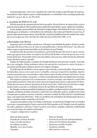 O s PÁTIOS D O TEMPLO
Cerimonialmente, sob a Lei, a madeira de cedro foi usada na purificação do leproso,
trazendo de volta o leproso para o relacionamento e a comunhão com o acampamento dos
santos (Lv 14.4,6,49,51,52; Nm 19.6).
4. As portas do Pátio (2 Cr 4.9)
Não há menção de quantas portas havia no pátio. Deveria haver ao menos duas, pois a
palavra está no plural. Havia portas para o pátio dos sacerdotes e para o pátio dos israelitas.
Como sempre, portas falam de entrada em algum lugar. Elas falam de Cristo. Cristo é a
entrada para as bênçãos e os benefícios da redenção e das coisas pertinentes à sua Casa. É
através dele que devemos entrar. Sem dúvida, as portas também eram de madeira de cedro
(Jo 10.9; Gn 49.9,10). Ele é da tribo de Judá, da casa real de Davi (Mt 1.1-17).
5. Revestidas com Bronze
As portas eram revestidas combronze. Obronze é um símbolo dopoder e dojuízo contra
opecado (Dt 28.23; Nm 21.6-9). Elas se assemelhariam a “portas de bronze” aos olhos de
todos os que se aproximassem delas ou do Senhor em seu Templo.
O salmista fala dos portões (no hebraico, portas) de bronze (SI 107.6; Is 45.2). Assim,
todos que quisessem entrar nos pátios (ou átrios) do Senhor teriam de passar por essas
portas debronze. Para poder entrar em seus pátios e em sua casa, todos teriam de enfrentar
ojuízo de Deus contra o pecado.
O pátio do Tabernáculo e os pátios do Templo declaram uma mesma verdade. O pecado
deve ser castigado. Então podemos entrar em seus átrios com louvor e ações de graça, e
encontrar purificação e limpeza através do sangue e da água.
No Tabernáculo de Moisés, havia apenas uma entrada, a porta do pátio. Essa porta era
de linho fino com as cores azul, roxo e vermelho, com suas respectivas medidas. Quatro
colunas sustentavam essa entrada e cada coluna estava fixada em bases de bronze. Essas
colunas eram revestidas com prata, e o linho era pendurado nelas com ligamentos de prata.
Não importa qual parte de acampamento, se perto ou longe; não importa a qual tribo
um israelita pertencia, todos deveríam entrar por aquela porta para se aproximar de Deus.
Todos devem entrar através dajustiça de Deus em Cristo. Todos devem enfrentar ojulga­
mento contra o pecado e a redenção através do sacrifício de sangue de Cristo.
NoTemplo, nenhuma medidafoi dadapara os pátios, nenhum número de portas foi men­
cionado, nenhuma medida. Somente o material a ser utilizado: pedras, madeiras de cedro
ebronze para os pátios e portas. Contudo, a mesma verdade do Tabernáculo é manifestada
aqui, com materiais diferentes. Tudo era profético do ministério da dispensação da Lei, o
tipo e a sombra sendo cumpridos em Cristo.
As portas dos pátios eram revestidas com bronze. As portas do Templo eram revestidas
com ouro e ornamentações.Tanto as portas do Pátio quanto as do Templo eram de madeira
de cedro, pinheiro e oliveira. Cristo é a porta, real, firme e ungida, conforme simbolizado
por esses três tipos de madeira utilizados.
A seguir, comparamos os pátios.
Pátio do Tabernáculo
Paredes de cortinas de linho
Cinco côvados de altura
60 colunas no pátio
Medida: 100 x 50 côvados
Um pátio
Pátio do Templo
— Paredes de pedras de mármorebranco
— Altura de três fileiras de pedras
— Nenhuma medida do pátio
— Nenhuma medida
— Pátio interno e externo
 